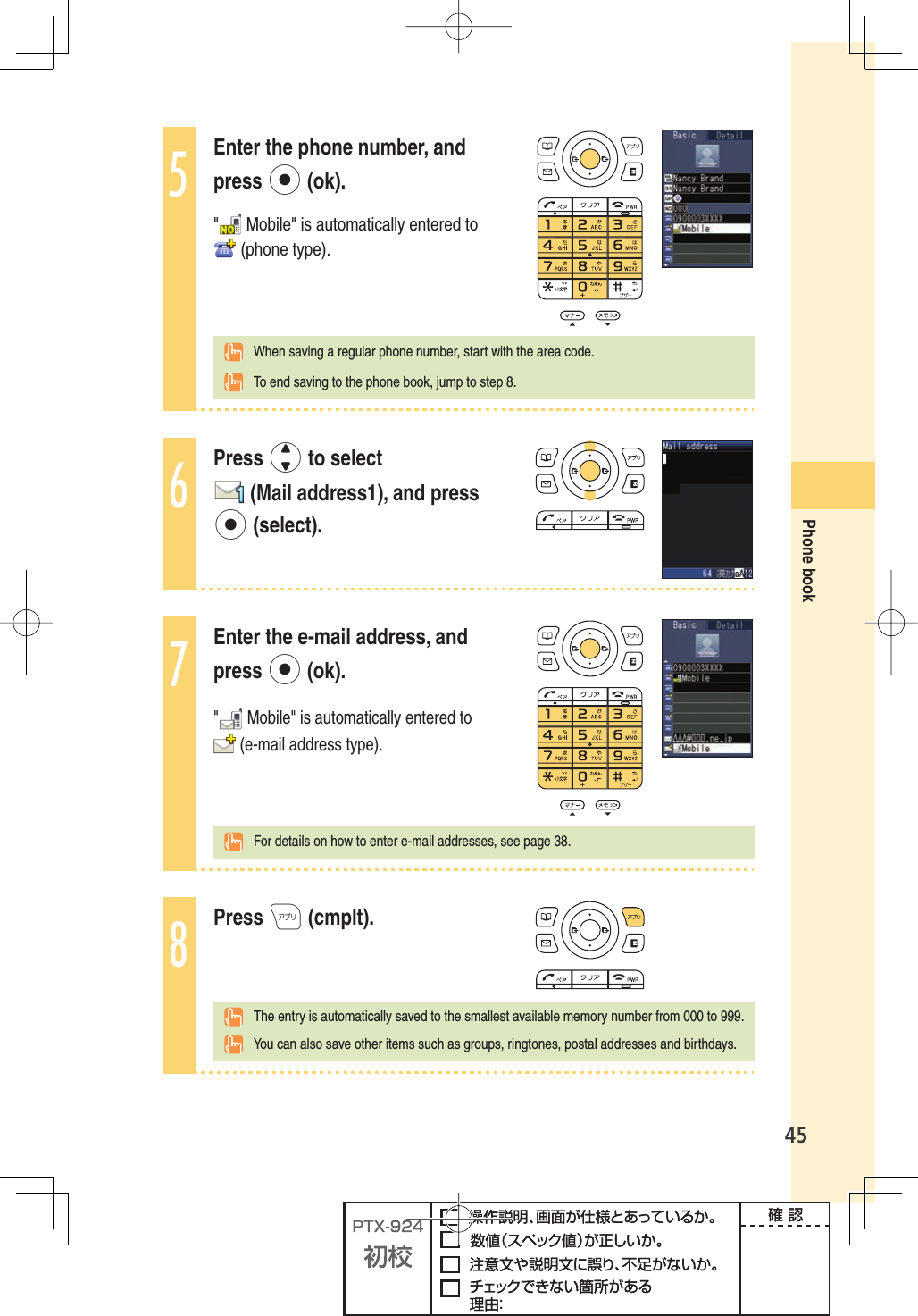 45Phone book5Enter the phone number, and press p (ok). &quot;  Mobile&quot; is automatically entered to  (phone type).  When saving a regular phone number, start with the area code.  To end saving to the phone book, jump to step 8.6Press j to select  (Mail address1), and press p (select).7Enter the e-mail address, and press p (ok).&quot; Mobile&quot; is automatically entered to  (e-mail address type). For details on how to enter e-mail addresses, see page 38.8Press A (cmplt).  The entry is automatically saved to the smallest available memory number from 000 to 999.  You can also save other items such as groups, ringtones, postal addresses and birthdays.