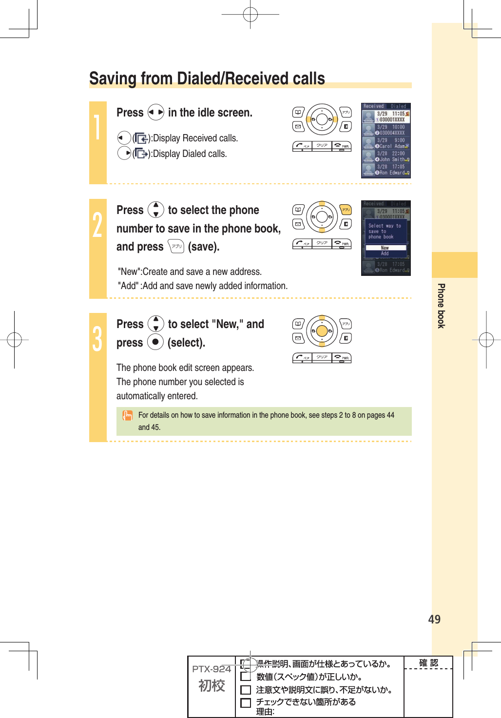 49Phone book Saving from Dialed/Received calls1Press s in the idle screen.l( ):Display Received calls.r( ):Display Dialed calls.2Press j to select the phone number to save in the phone book, and press A (save).&quot;New&quot;:Create and save a new address. &quot;Add&quot; :Add and save newly added information. 3Press j to select &quot;New,&quot; and press p (select).The phone book edit screen appears. The phone number you selected is automatically entered.    For details on how to save information in the phone book, see steps 2 to 8 on pages 44 and 45.