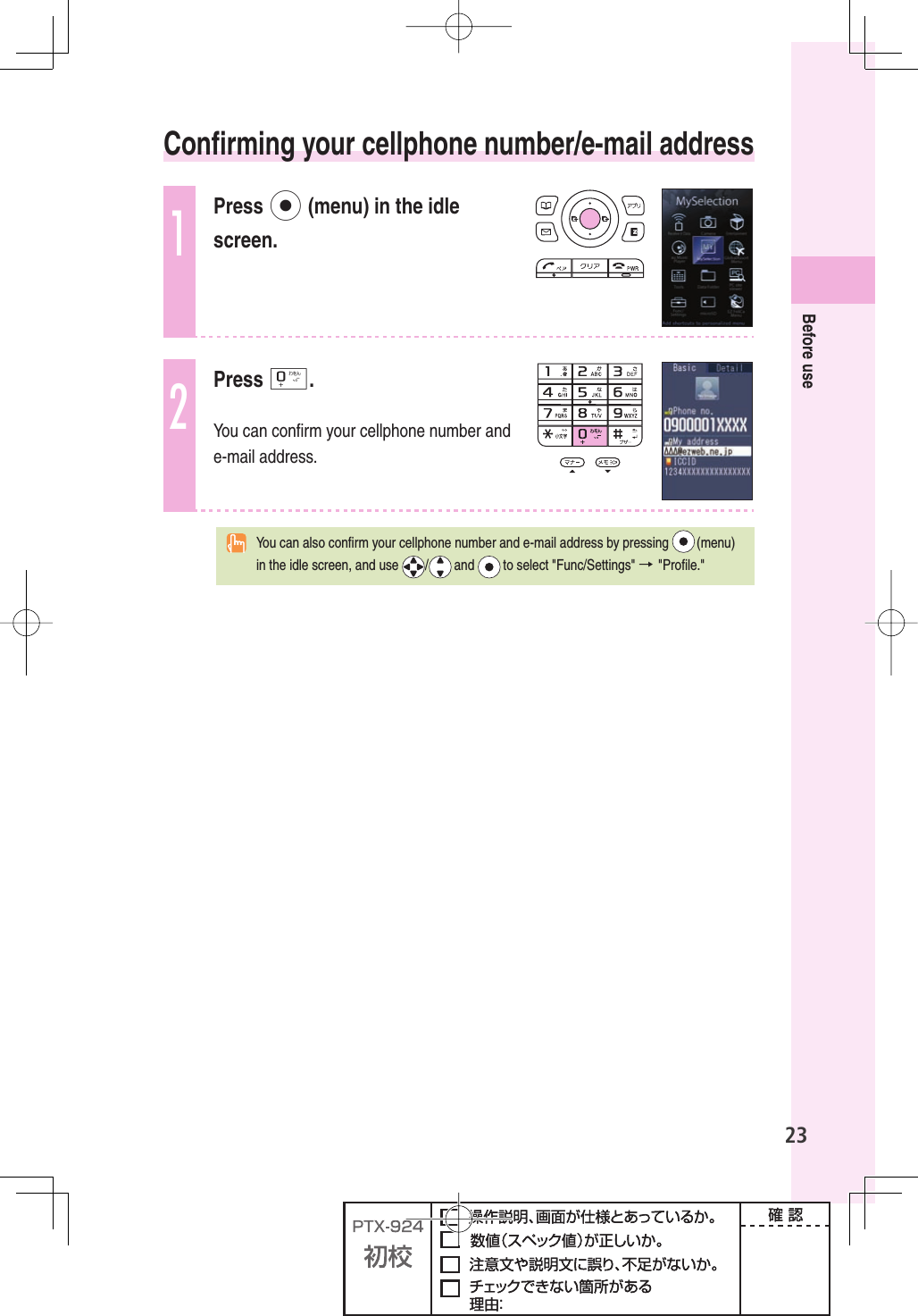 23Before use  Conﬁ rming your cellphone number/e-mail address1Press p (menu) in the idle screen.2Press 0.You can conﬁ rm your cellphone number and e-mail address.  You can also conﬁ rm your cellphone number and e-mail address by pressing   (menu) in the idle screen, and use  /  and   to select &quot;Func/Settings&quot; → &quot;Proﬁ le.&quot; 
