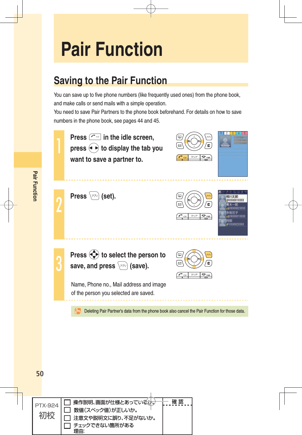 50Pair Function Pair  Function Saving to the Pair FunctionYou can save up to ﬁ ve phone numbers (like frequently used ones) from the phone book, and make calls or send mails with a simple operation.You need to save Pair Partners to the phone book beforehand. For details on how to save numbers in the phone book, see pages 44 and 45. 1Press T in the idle screen, press s to display the tab you want to save a partner to.2Press A (set).3Press o to select the person to save, and press A (save).Name, Phone no., Mail address and image of the person you selected are saved. Deleting Pair Partner&apos;s data from the phone book also cancel the Pair Function for those data.