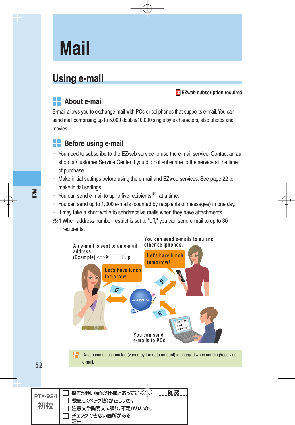 52MailUsing  e-mail EZweb subscription required  About e-mailE-mail allows you to exchange mail with PCs or cellphones that supports e-mail. You can send mail comprising up to 5,000 double/10,000 single byte characters, also photos and movies.   Before using e-mail・  You need to subscribe to the EZweb service to use the e-mail service. Contact an au shop or Customer Service Center if you did not subscribe to the service at the time of purchase. ・  Make initial settings before using the e-mail and EZweb services. See page 22 to make initial settings. ・  You can send e-mail to up to ﬁ ve recipients※１ at a time.・  You can send up to 1,000 e-mails (counted by recipients of messages) in one day.・  It may take a short while to send/receive mails when they have attachments.※1  When address number restrict is set to &quot;off,&quot; you can send e-mail to up to 30 recipients.,ETgSHAVELUNCHTOMORROW,ETgSHAVELUNCHTOMORROW9OUCANSENDEMAILSTOAUANDOTHERCELLPHONES9OUCANSENDEMAILSTO0#S!NEMAILISSENTTOANEMAILADDRESS%XAMPLE△△△ □□□□□JP ,ETgSHAVELUNCHTOMORROW  Data communications fee (varied by the data amount) is charged when sending/receiving e-mail.Mail