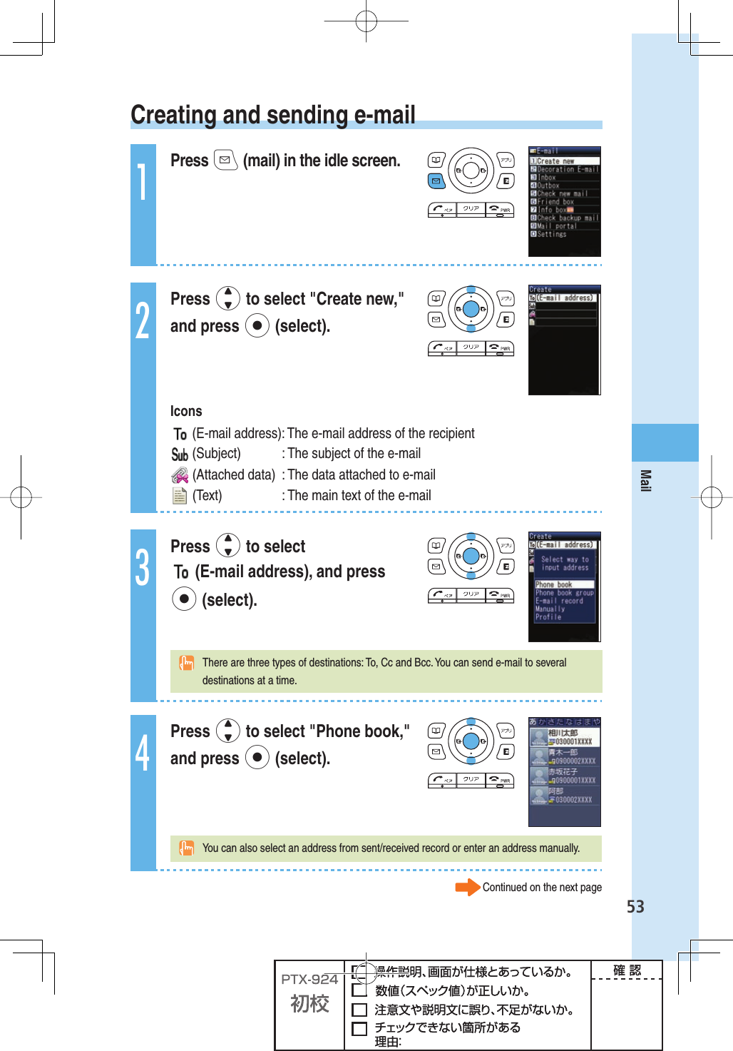 53Mail Creating and sending e-mail1Press q (mail) in the idle screen.2Press j to select &quot;Create new,&quot; and press p (select). Icons  (E-mail address): The e-mail address of the recipient (Subject)  : The subject of the e-mail (Attached data)  : The data attached to e-mail (Text)  : The main text of the e-mail3Press j to select  (E-mail address), and press p (select).  There are three types of destinations: To, Cc and Bcc. You can send e-mail to several destinations at a time.4Press j to select &quot;Phone book,&quot; and press p (select).  You can also select an address from sent/received record or enter an address manually.Continued on the next page