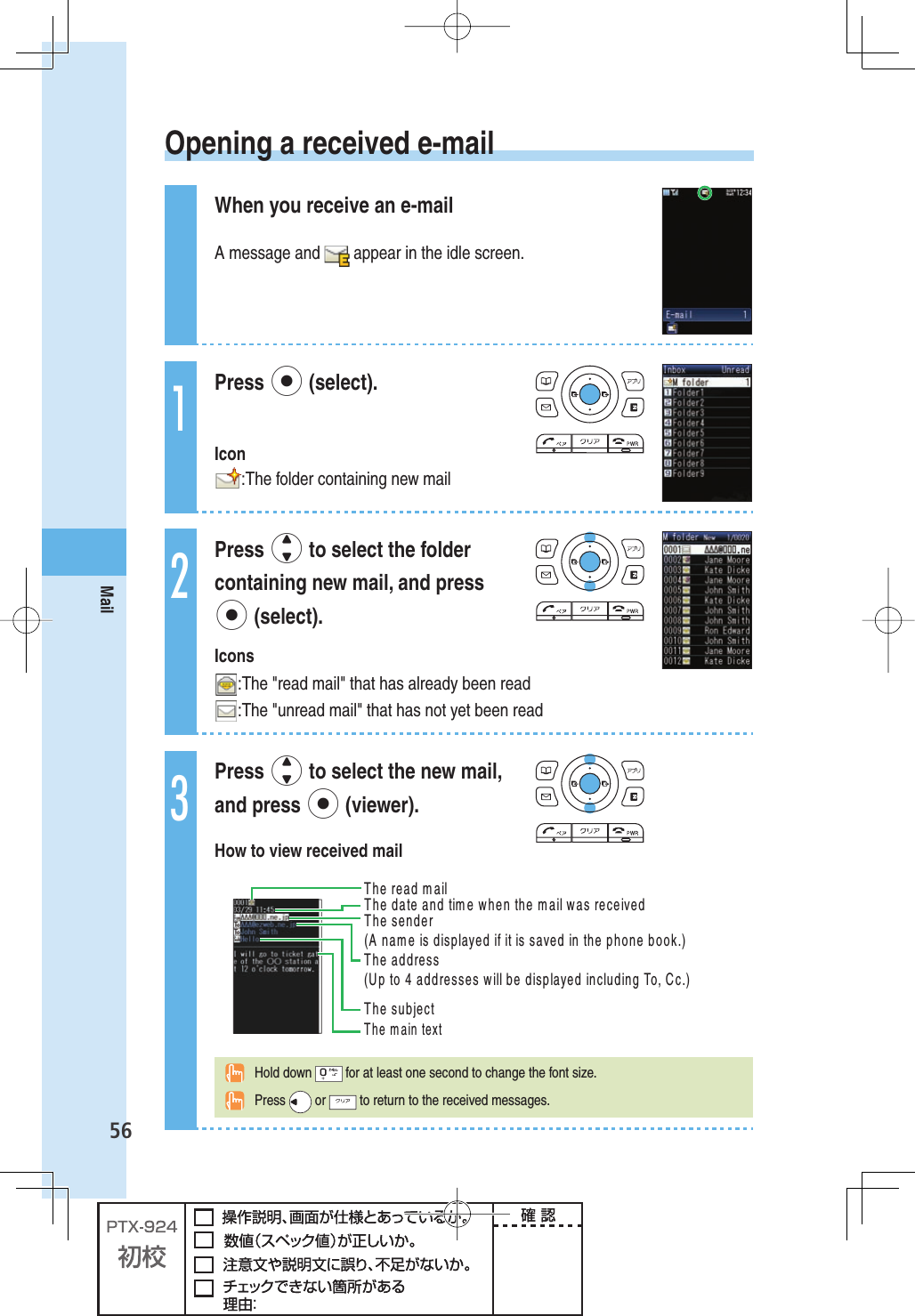 56Mail  Opening a received e-mailWhen you receive an e-mailA message and   appear in the idle screen.1Press p (select). Icon:The folder containing new mail2Press j to select the folder containing new mail, and press p (select).Icons:The &quot;read mail&quot; that has already been read:The &quot;unread mail&quot; that has not yet been read3Press j to select the new mail, and press p (viewer).How to view received mail4HEREADMAIL   4HESUBJECT4HEMAINTEXT4HEADDRESS5PTOADDRESSESWILLBEDISPLAYEDINCLUDING4O#C4HEDATEANDTIMEWHENTHEMAILWASRECEIVED4HESENDER!NAMEISDISPLAYEDIFITISSAVEDINTHEPHONEBOOK Hold down   for at least one second to change the font size. Press   or   to return to the received messages.
