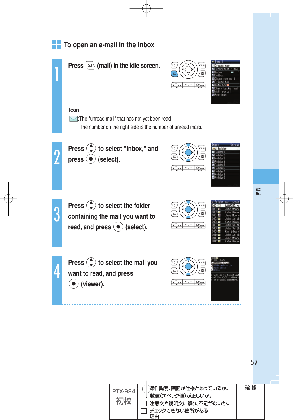57Mail   To open an e-mail in the Inbox1Press q (mail) in the idle screen. Icon: The &quot;unread mail&quot; that has not yet been read  The number on the right side is the number of unread mails.2Press j to select &quot;Inbox,&quot; and press p (select).3Press j to select the folder containing the mail you want to read, and press p (select).4Press j to select the mail you want to read, and press p (viewer).