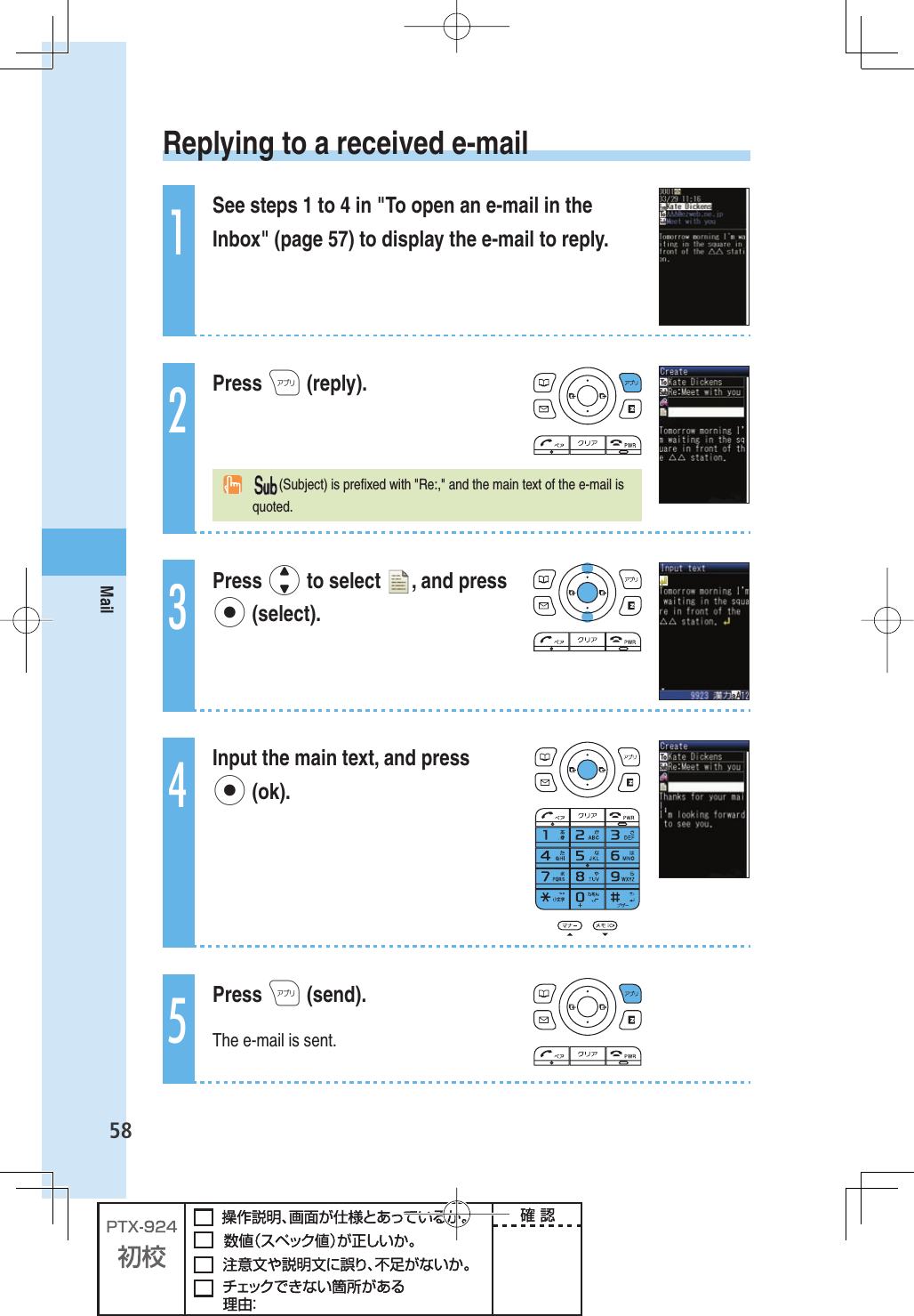 58Mail Replying to a received e-mail1See steps 1 to 4 in &quot;To open an e-mail in the Inbox&quot; (page 57) to display the e-mail to reply.2Press A (reply).  (Subject) is preﬁ xed with &quot;Re:,&quot; and the main text of the e-mail is quoted.3Press j to select  , and press p (select).4Input the main text, and press p (ok).5Press A (send).The e-mail is sent.