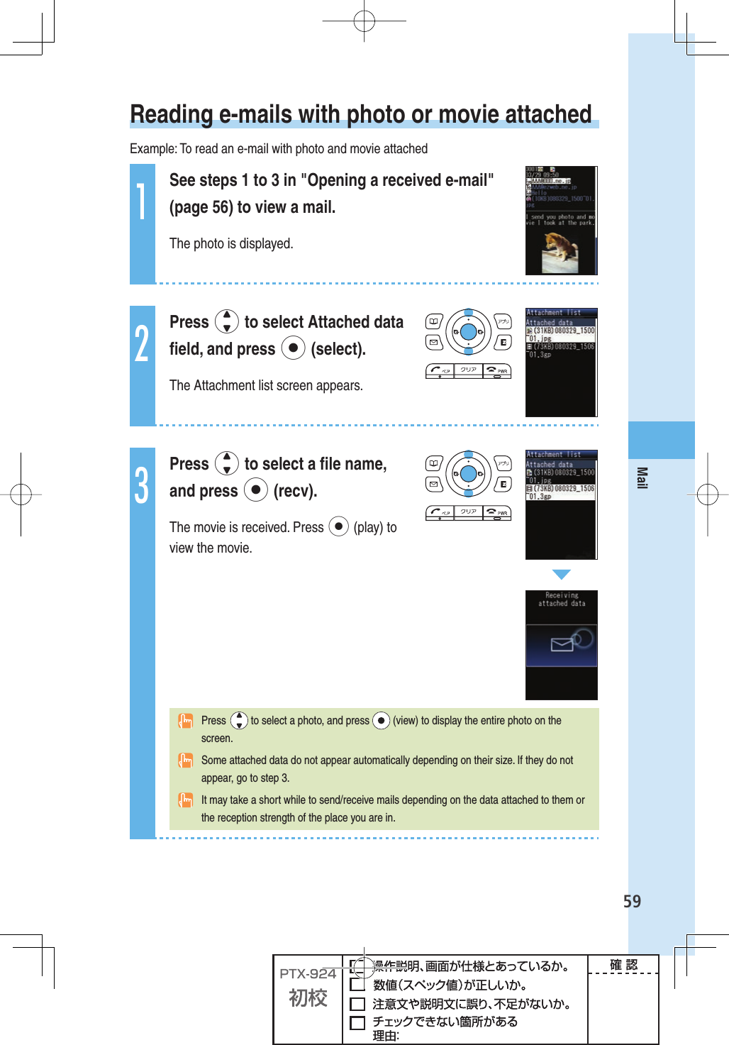 59Mail Reading e-mails with photo or movie attachedExample: To read an e-mail with photo and movie attached1See steps 1 to 3 in &quot;Opening a received e-mail&quot; (page 56) to view a mail.The photo is displayed.2Press j to select Attached data ﬁ eld, and press p (select).The Attachment list screen appears.3Press j to select a ﬁ le name, and press p (recv).The movie is received. Press p (play) to view the movie. Press   to select a photo, and press   (view) to display the entire photo on the screen.  Some attached data do not appear automatically depending on their size. If they do not appear, go to step 3.  It may take a short while to send/receive mails depending on the data attached to them or the reception strength of the place you are in.