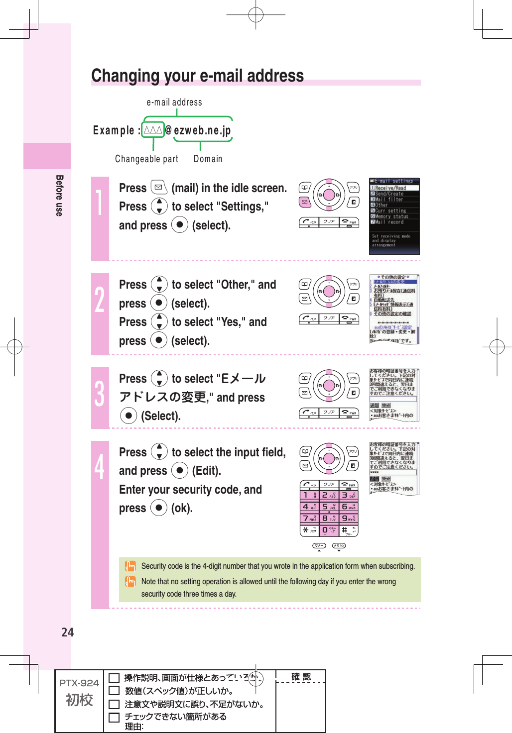 24Before use Changing your e-mail address EMAILADDRESS$OMAIN%XAMPLE△△△ EZWEBNEJP#HANGEABLEPART1Press q (mail) in the idle screen. Press j to select &quot;Settings,&quot; and press p (select).2Press j to select &quot;Other,&quot; and press p (select). Press j to select &quot;Yes,&quot; and press p (select).3Press j to select &quot;Eメールアドレスの変更,&quot; and press p (Select).4Press j to select the input ﬁ eld, and press p (Edit). Enter your security code, and press p (ok).  Security code is the 4-digit number that you wrote in the application form when subscribing.  Note that no setting operation is allowed until the following day if you enter the wrong security code three times a day.