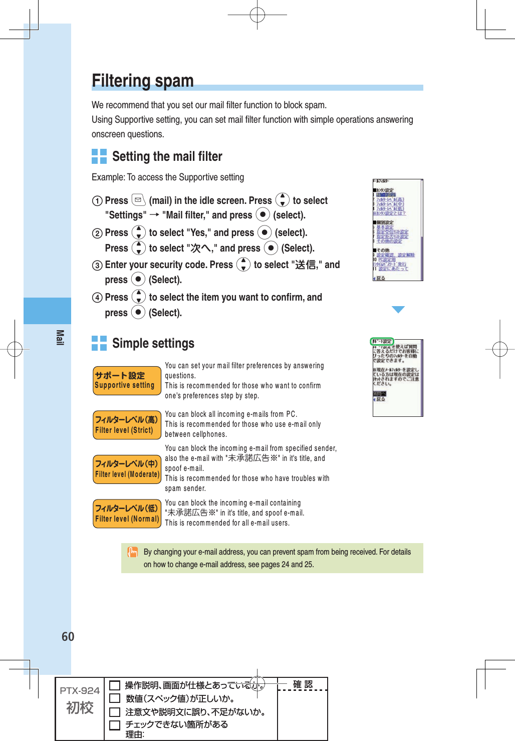 60Mail Filtering  spamWe recommend that you set our mail ﬁ lter function to block spam.Using Supportive setting, you can set mail ﬁ lter function with simple operations answering onscreen questions.  Setting the  mail ﬁ lterExample: To access the Supportive setting Press q (mail) in the idle screen. Press j to select &quot;Settings&quot; → &quot;Mail ﬁ lter,&quot; and press p (select). Press j to select &quot;Yes,&quot; and press p (select). Press j to select &quot;次へ,&quot; and press p (Select). Enter your security code. Press j to select &quot;送信,&quot; and press p (Select). Press j to select the item you want to conﬁ rm, and press p (Select). Simple settingsフィルターレベ ル（高）&amp;ILTERLEVEL3TRICTフィルターレベ ル（中）&amp;ILTERLEVEL-ODERATEフィルターレベ ル（低）&amp;ILTERLEVEL.ORMAL9OUCANSETYOURMAILFILTERPREFERENCESBYANSWERINGQUESTIONS4HISISRECOMMENDEDFORTHOSEWHOWANTTOCONFIRMONEgSPREFERENCESSTEPBYSTEP9OUCANBLOCKALLINCOMINGEMAILSFROM0#4HISISRECOMMENDEDFORTHOSEWHOUSEEMAILONLYBETWEENCELLPHONES9OUCANBLOCKTHEINCOMINGEMAILFROMSPECIFIEDSENDERALSOTHEEMAILWITH未承諾広告※INITgSTITLEANDSPOOFEMAIL4HISISRECOMMENDEDFORTHOSEWHOHAVETROUBLESWITHSPAMSENDER9OUCANBLOCKTHEINCOMINGEMAILCONTAINING未承諾広告※INITgSTITLEANDSPOOFEMAIL4HISISRECOMMENDEDFORALLEMAILUSERSサポート設定3UPPORTIVESETTING  By changing your e-mail address, you can prevent spam from being received. For details on how to change e-mail address, see pages 24 and 25.