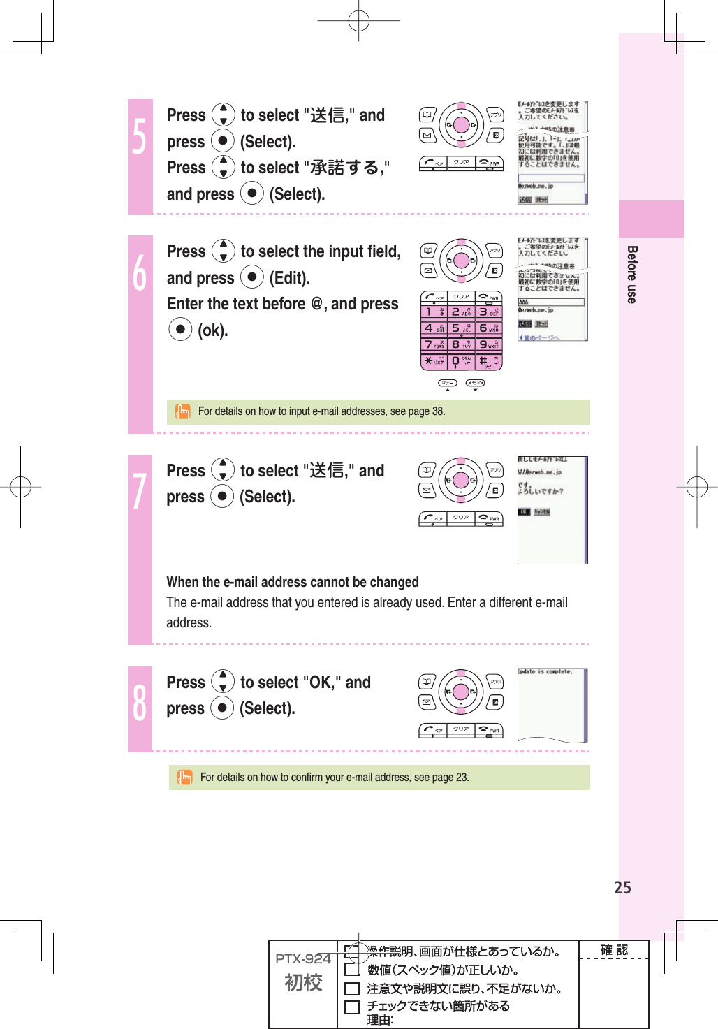 25Before use5Press j to select &quot;送信,&quot; and press p (Select). Press j to select &quot;承諾する,&quot; and press p (Select).6Press j to select the input ﬁ eld, and press p (Edit). Enter the text before @, and press p (ok).  For details on how to input e-mail addresses, see page 38.7Press j to select &quot;送信,&quot; and press p (Select).When the e-mail address cannot be changedThe e-mail address that you entered is already used. Enter a different e-mail address.8Press j to select &quot;OK,&quot; and press p (Select).  For details on how to conﬁ rm your e-mail address, see page 23.