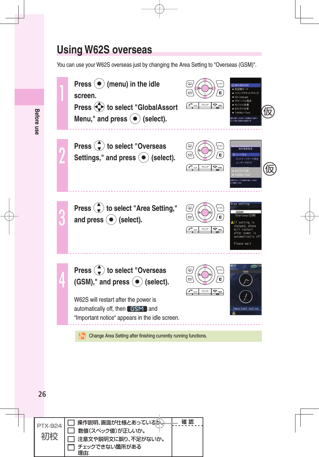 26Before use Using  W62S  overseasYou can use your W62S overseas just by changing the Area Setting to &quot;Overseas (GSM)&quot;.1Press p (menu) in the idle screen.Press o to select &quot;GlobalAssort Menu,&quot; and press p (select).2Press j to select &quot;Overseas Settings,&quot; and press p (select).3Press j to select &quot;Area Setting,&quot;and press p (select).4Press j to select &quot;Overseas (GSM),&quot; and press p (select).W62S will restart after the power is automatically off, then   and &quot;Important notice&quot; appears in the idle screen.  Change Area Setting after ﬁ nishing currently running functions.仮仮