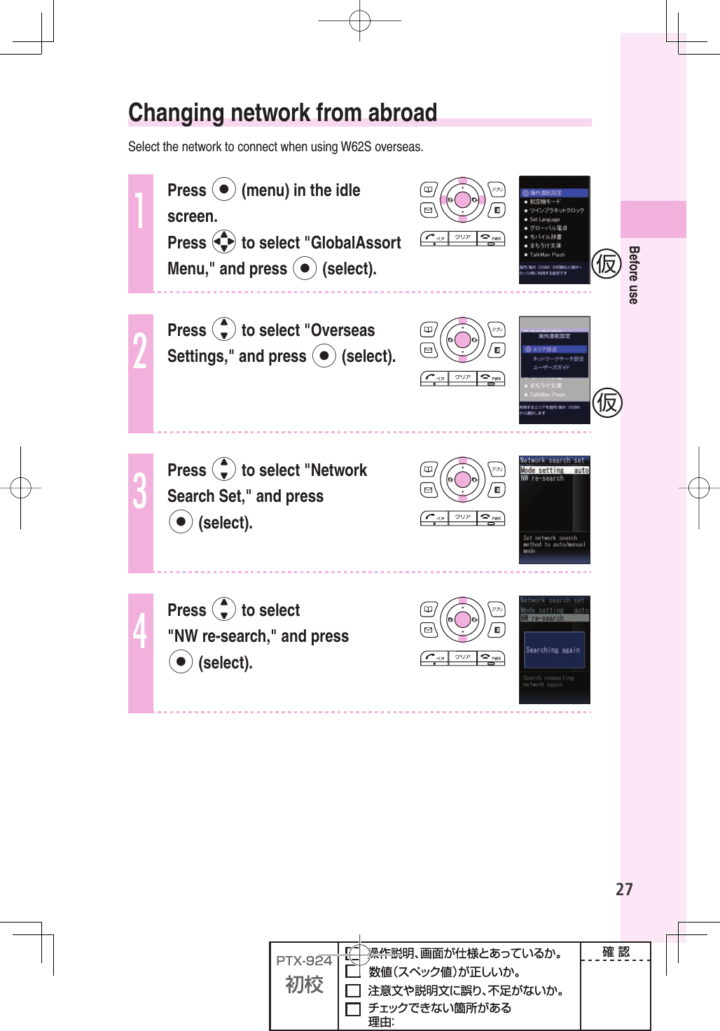 27Before use Changing network from abroadSelect the network to connect when using W62S overseas.1Press p (menu) in the idle screen.Press o to select &quot;GlobalAssort Menu,&quot; and press p (select).2Press j to select &quot;Overseas Settings,&quot; and press p (select).3Press j to select &quot;Network Search Set,&quot; and press p (select).4Press j to select &quot;NW re-search,&quot; and press p (select).仮仮
