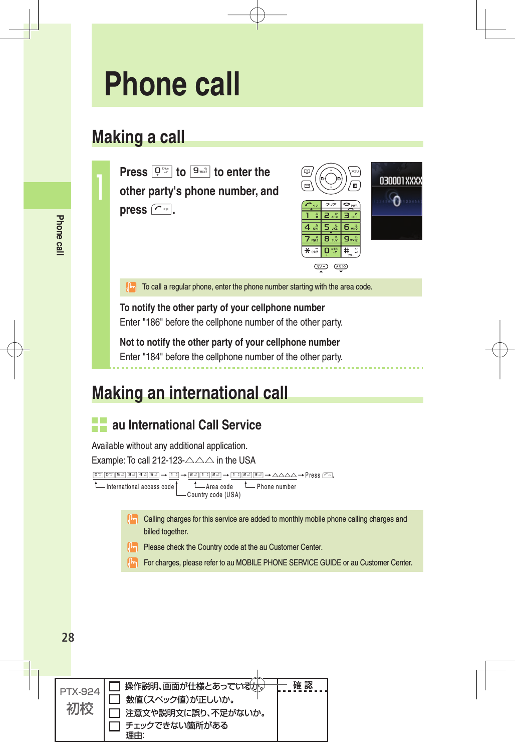 28Phone call Making a call1Press 0 to 9 to enter the other party&apos;s phone number, and press T.  To call a regular phone, enter the phone number starting with the area code.To notify the other party of your cellphone numberEnter &quot;186&quot; before the cellphone number of the other party. Not to notify the other party of your cellphone numberEnter &quot;184&quot; before the cellphone number of the other party. Making an  international call  au International Call ServiceAvailable without any additional application.Example: To call 212-123-△△△ in the USA005345→1→212→123→△△△△→0RESST)NTERNATIONALACCESSCODE !REACODE 0HONENUMBER#OUNTRYCODE53!  Calling charges for this service are added to monthly mobile phone calling charges and billed together.  Please check the Country code at the au Customer Center.  For charges, please refer to au MOBILE PHONE SERVICE GUIDE or au Customer Center.  Phone  call