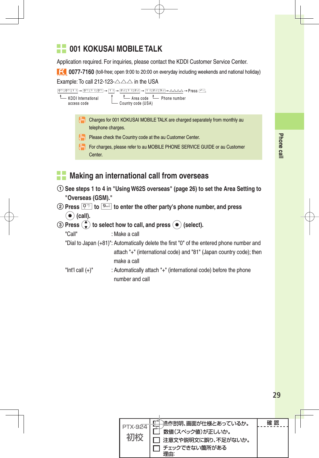 29Phone call  001 KOKUSAI MOBILE TALKApplication required. For inquiries, please contact the KDDI Customer Service Center.フリーコール 0077-7160 (toll-free; open 9:00 to 20:00 on everyday including weekends and national holiday)Example: To call 212-123-△△△ in the USA001→010→1→212→123→△△△△→0RESST+$$))NTERNATIONALACCESSCODE!REACODE 0HONENUMBER#OUNTRYCODE53!  Charges for 001 KOKUSAI MOBILE TALK are charged separately from monthly au telephone charges.  Please check the Country code at the au Customer Center.  For charges, please refer to au MOBILE PHONE SERVICE GUIDE or au Customer Center.   Making an international call from overseas See steps 1 to 4 in &quot;Using W62S overseas&quot; (page 26) to set the Area Setting to &quot;Overseas (GSM).&quot; Press 0 to 9 to enter the other party&apos;s phone number, and press p (call). Press j to select how to call, and press p (select). &quot;Call&quot;  : Make a call&quot;Dial to Japan (+81)&quot;:  Automatically delete the ﬁ rst &quot;0&quot; of the entered phone number and attach &quot;+&quot; (international code) and &quot;81&quot; (Japan country code); then make a call&quot;Int&apos;l call (+)&quot;  :  Automatically attach &quot;+&quot; (international code) before the phone number and call