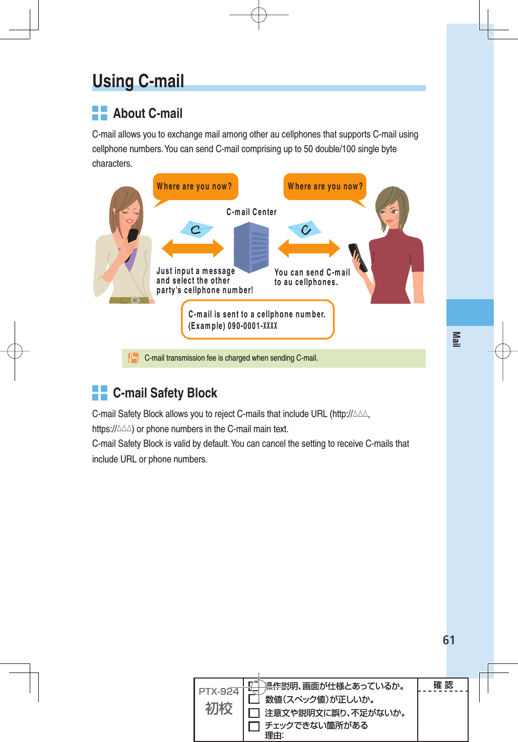 61MailUsing  C-mail  About C-mailC-mail allows you to exchange mail among other au cellphones that supports C-mail using cellphone numbers. You can send C-mail comprising up to 50 double/100 single byte characters.#MAILISSENTTOACELLPHONENUMBER%XAMPLE8888#MAIL#ENTER*USTINPUTAMESSAGEANDSELECTTHEOTHERPARTYgSCELLPHONENUMBER9OUCANSEND#MAILTOAUCELLPHONES7HEREAREYOUNOW7HEREAREYOUNOW  C-mail transmission fee is charged when sending C-mail.   C-mail Safety BlockC-mail Safety Block allows you to reject C-mails that include URL (http://△△△, https://△△△) or phone numbers in the C-mail main text.C-mail Safety Block is valid by default. You can cancel the setting to receive C-mails that include URL or phone numbers.