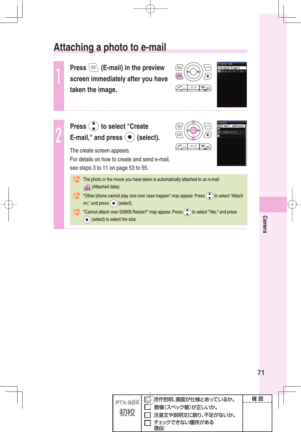 71Camera  Attaching a photo to e-mail1Press q (E-mail) in the preview screen immediately after you have taken the image.2Press j to select &quot;Create E-mail,&quot; and press p (select).The create screen appears.For details on how to create and send e-mail, see steps 3 to 11 on page 53 to 55.  The photo or the movie you have taken is automatically attached to an e-mail  (Attached data).  &quot;Other phone cannot play size over case happen&quot; may appear. Press   to select &quot;Attach on,&quot; and press   (select).  &quot;Cannot attach over 500KB Resize?&quot; may appear. Press   to select &quot;Yes,&quot; and press  (select) to select the size.