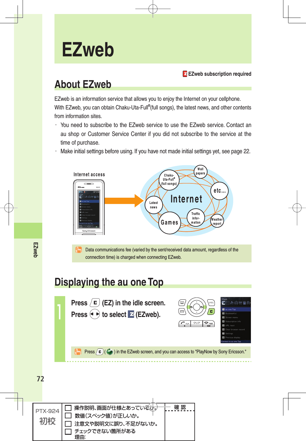 72EZweb EZweb EZweb subscription requiredAbout EZwebEZweb is an information service that allows you to enjoy the Internet on your cellphone. With EZweb, you can obtain Chaku-Uta-Full®(full songs), the latest news, and other contents from information sites.・ You need to subscribe to the EZweb service to use the EZweb service. Contact an au shop or Customer Service Center if you did not subscribe to the service at the time of purchase.・ Make initial settings before using. If you have not made initial settings yet, see page 22.)NTERNET)NTERNETACCESS #HAKU5TA&amp;ULL¤FULLSONGS,ATESTNEWS7EATHERREPORT&apos;AMES4RAFFICINFORMATION7ALLPAPERSETC  Data communications fee (varied by the sent/received data amount, regardless of the connection time) is charged when connecting EZweb. Displaying the au one Top1Press e (EZ) in the idle screen.Press s to select   (EZweb). Press   () in the EZweb screen, and you can access to &quot;PlayNow by Sony Ericsson.&quot;