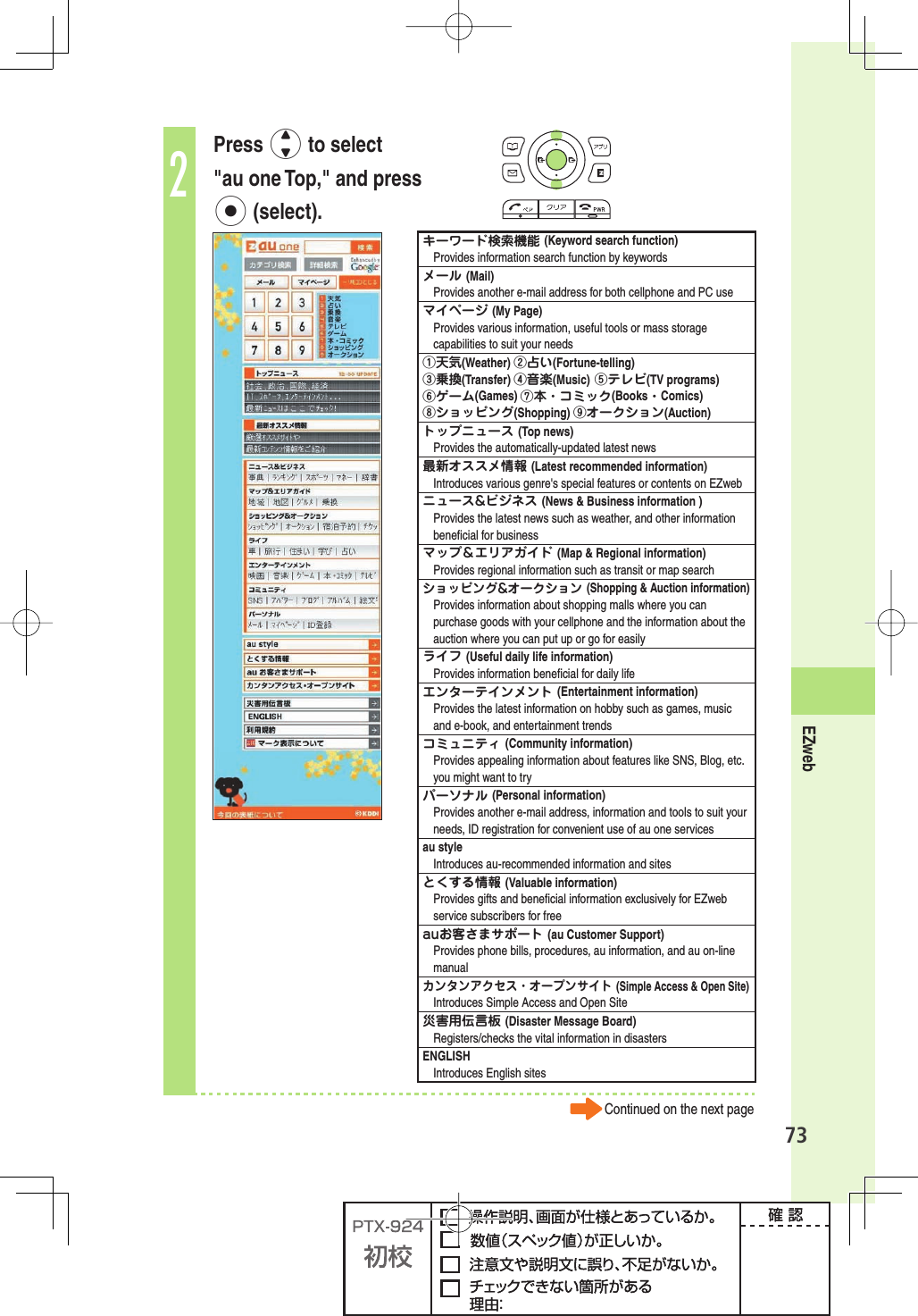 73EZweb2Press j to select &quot;au one Top,&quot; and press p (select).キーワード検索機能 (Keyword search function)Provides information search function by keywordsメール (Mail)Provides another e-mail address for both cellphone and PC useマイページ (My Page)Provides various information, useful tools or mass storage capabilities to suit your needs①天気(Weather) ②占い(Fortune-telling)③乗換(Transfer) ④音楽(Music) ⑤テレビ(TV programs) ⑥ゲーム(Games) ⑦本・コミック(Books・Comics)⑧ショッピング(Shopping) ⑨オークション(Auction)トップニュース (Top news)Provides the automatically-updated latest news最新オススメ情報 (Latest recommended information)Introduces various genre&apos;s special features or contents on EZwebニュース&amp;ビジネス (News &amp; Business information )Provides the latest news such as weather, and other information beneﬁ cial for businessマップ＆エリアガイド (Map &amp; Regional information)Provides regional information such as transit or map searchショッピング&amp;オークション (Shopping &amp; Auction information)Provides information about shopping malls where you can purchase goods with your cellphone and the information about the auction where you can put up or go for easilyライフ (Useful daily life information)Provides information beneﬁ cial for daily lifeエンターテインメント (Entertainment information)Provides the latest information on hobby such as games, music and e-book, and entertainment trendsコミュニティ (Community information)Provides appealing information about features like SNS, Blog, etc. you might want to tryパーソナル (Personal information)Provides another e-mail address, information and tools to suit your needs, ID registration for convenient use of au one servicesau styleIntroduces au-recommended information and sitesとくする情報 (Valuable information)Provides gifts and beneﬁ cial information exclusively for EZweb service subscribers for freeauお客さまサポート (au Customer Support)Provides phone bills, procedures, au information, and au on-line manualカンタンアクセス・オープンサイト (Simple Access &amp; Open Site)Introduces Simple Access and Open Site災害用伝言板 (Disaster Message Board)Registers/checks the vital information in disastersENGLISHIntroduces English sitesContinued on the next page