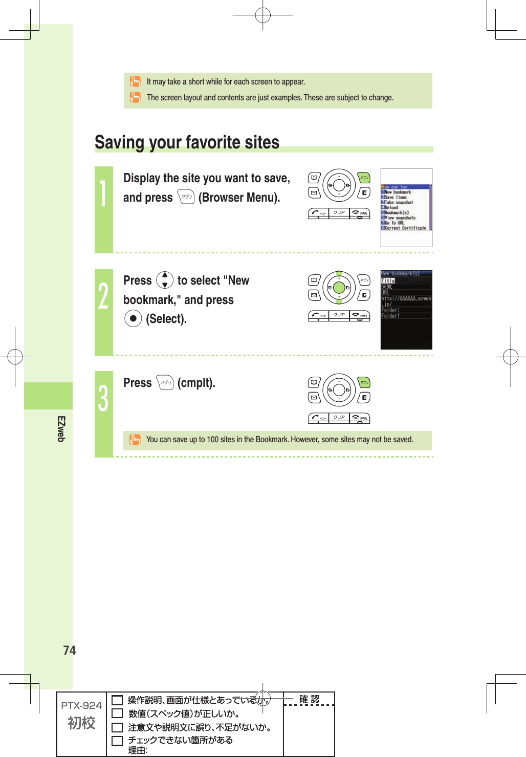 74EZweb  It may take a short while for each screen to appear.  The screen layout and contents are just examples. These are subject to change. Saving your favorite sites1Display the site you want to save, and press A (Browser Menu).2Press j to select &quot;New bookmark,&quot; and press p (Select).3Press A (cmplt).  You can save up to 100 sites in the Bookmark. However, some sites may not be saved.