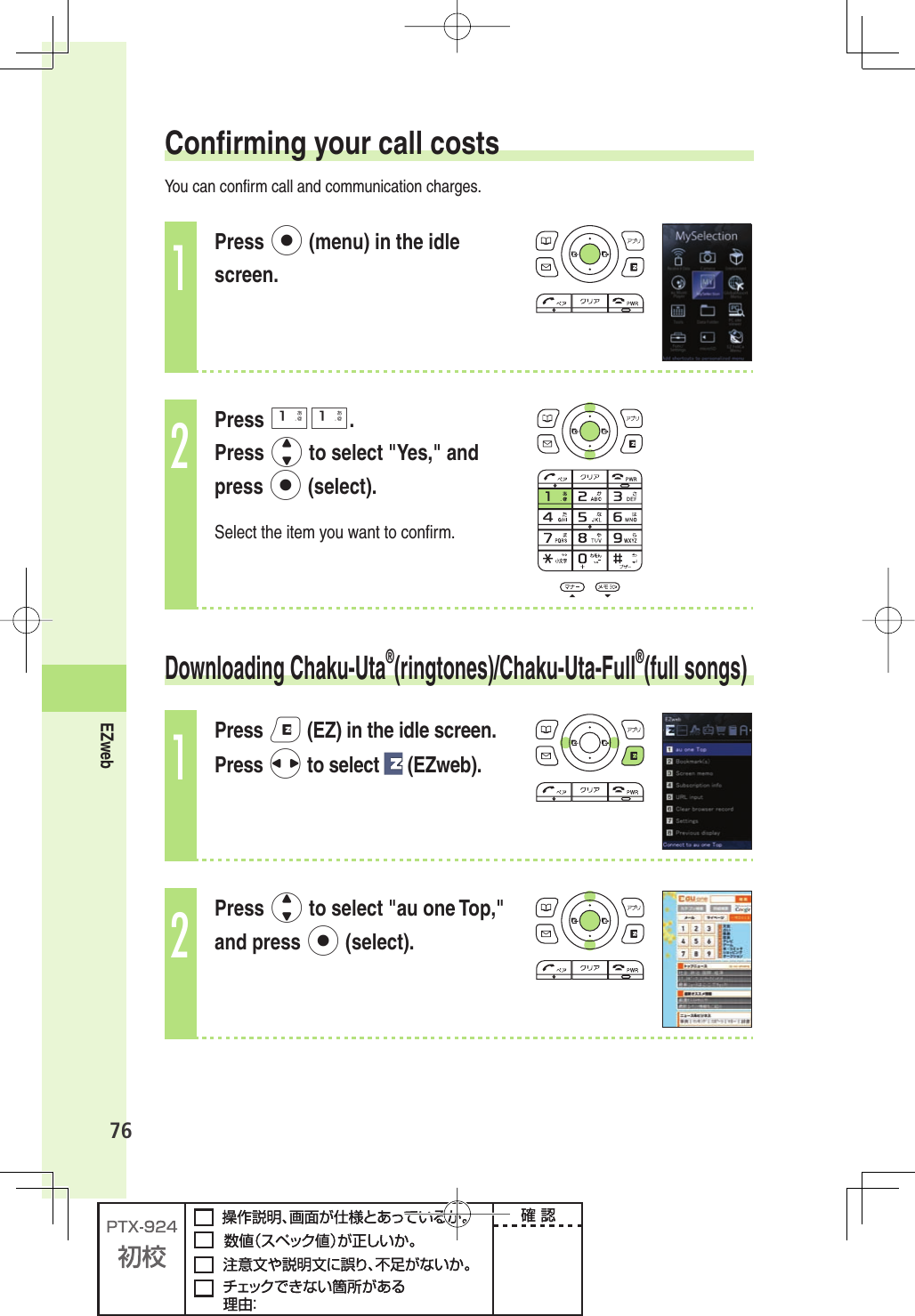 76EZweb  Conﬁ rming your call costsYou can conﬁ rm call and communication charges.1Press p (menu) in the idle screen.2Press 11.Press j to select &quot;Yes,&quot; and press p (select).Select the item you want to conﬁ rm. Downloading  Chaku-Uta®(ringtones)/ Chaku-Uta-Full®(full songs)1Press e (EZ) in the idle screen.Press s to select   (EZweb).2Press j to select &quot;au one Top,&quot; and press p (select).