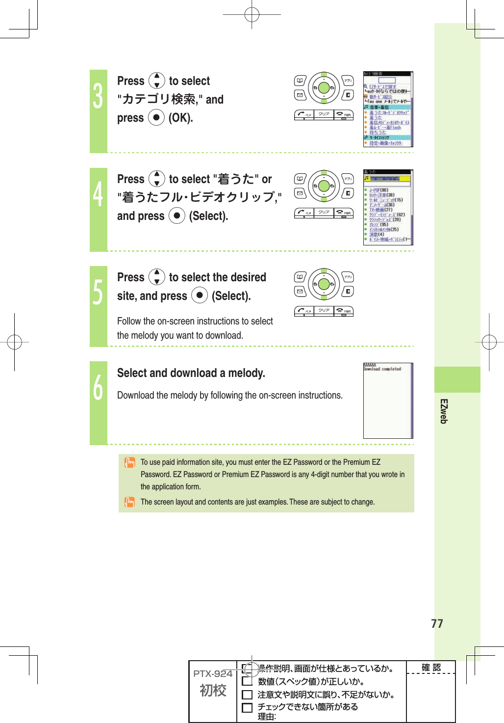 77EZweb3Press j to select &quot;カテゴリ検索,&quot; and press p (OK).4Press j to select &quot;着うた&quot; or &quot;着うたフル・ビデオクリップ,&quot; and press p (Select).5Press j to select the desired site, and press p (Select).Follow the on-screen instructions to select the melody you want to download.6Select and download a melody. Download the melody by following the on-screen instructions.  To use paid information site, you must enter the EZ Password or the Premium EZ Password. EZ Password or Premium EZ Password is any 4-digit number that you wrote in the application form. The screen layout and contents are just examples. These are subject to change.