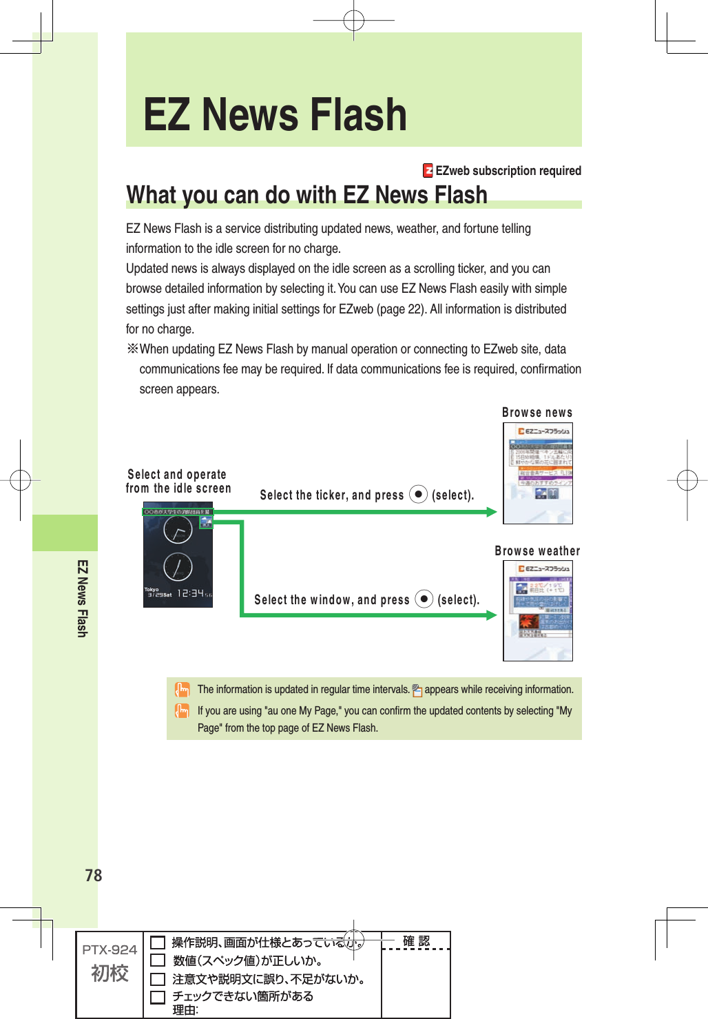 EZ News Flash78 EZweb subscription requiredWhat you can do with EZ News FlashEZ News Flash is a service distributing updated news, weather, and fortune telling information to the idle screen for no charge.Updated news is always displayed on the idle screen as a scrolling ticker, and you can browse detailed information by selecting it. You can use EZ News Flash easily with simple settings just after making initial settings for EZweb (page 22). All information is distributed for no charge.※ When updating EZ News Flash by manual operation or connecting to EZweb site, data communications fee may be required. If data communications fee is required, conﬁ rmation screen appears.3ELECTANDOPERATEFROMTHEIDLESCREEN&quot;ROWSENEWS3ELECTTHETICKERANDPRESSpSELECT&quot;ROWSEWEATHER3ELECTTHEWINDOWANDPRESSpSELECT  The information is updated in regular time intervals.   appears while receiving information.  If you are using &quot;au one My Page,&quot; you can conﬁ rm the updated contents by selecting &quot;My Page&quot; from the top page of EZ News Flash. EZ News Flash