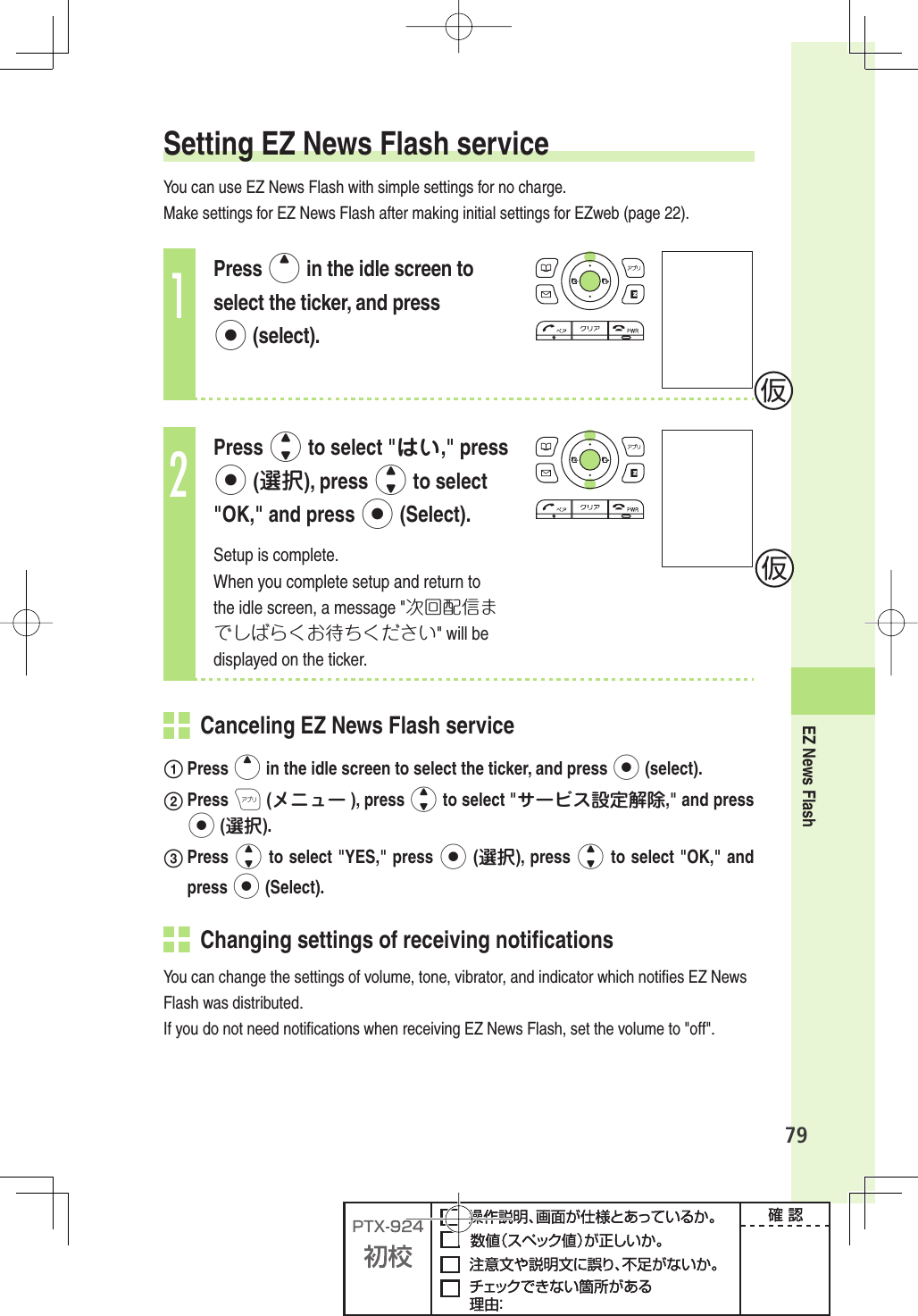 EZ News Flash79Setting EZ News Flash serviceYou can use EZ News Flash with simple settings for no charge.Make settings for EZ News Flash after making initial settings for EZweb (page 22). 1Press u in the idle screen to select the ticker, and press p (select).2Press j to select &quot;はい,&quot; press p (選択), press j to select &quot;OK,&quot; and press p (Select).Setup is complete.When you complete setup and return to the idle screen, a message &quot;次回配信までしばらくお待ちください&quot; will be displayed on the ticker.  Canceling EZ News Flash service Press u in the idle screen to select the ticker, and press p (select). Press A (メニュー ), press j to select &quot;サービス設定解除,&quot; and press p (選択). Press  j to select &quot;YES,&quot; press p (選択), press j to select &quot;OK,&quot; and press p (Select).  Changing settings of receiving notiﬁ cationsYou can change the settings of volume, tone, vibrator, and indicator which notiﬁ es EZ News Flash was distributed.If you do not need notiﬁ cations when receiving EZ News Flash, set the volume to &quot;off&quot;.仮仮