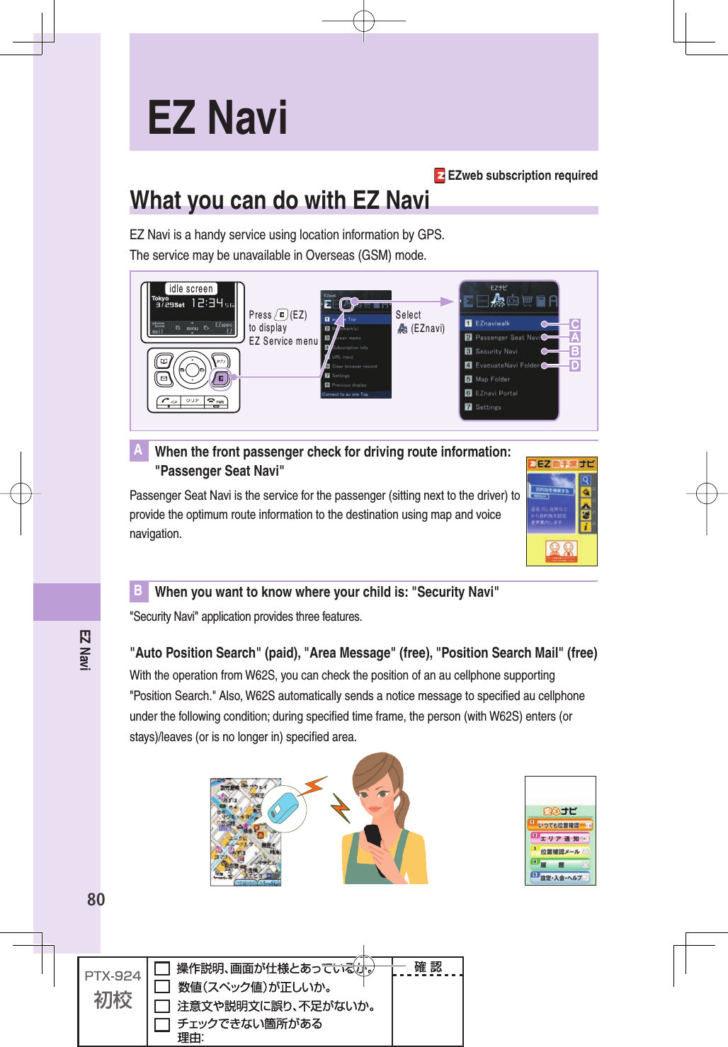80EZ Navi EZweb subscription requiredWhat you can do with EZ NaviEZ Navi is a handy service using location information by GPS.The service may be unavailable in Overseas (GSM) mode.IDLESCREEN3ELECT%:NAVIBCDA0RESS%:TODISPLAY%:3ERVICEMENUA  When the front passenger check for driving route information:&quot;Passenger Seat Navi&quot;Passenger Seat Navi is the service for the passenger (sitting next to the driver) to provide the optimum route information to the destination using map and voice navigation.B  When you want to know where your child is: &quot;Security Navi&quot;&quot;Security Navi&quot; application provides three features.&quot;Auto Position Search&quot; (paid), &quot;Area Message&quot; (free), &quot;Position Search Mail&quot; (free)With the operation from W62S, you can check the position of an au cellphone supporting &quot;Position Search.&quot; Also, W62S automatically sends a notice message to speciﬁ ed au cellphone under the following condition; during speciﬁ ed time frame, the person (with W62S) enters (or stays)/leaves (or is no longer in) speciﬁ ed area.  EZ  Navi
