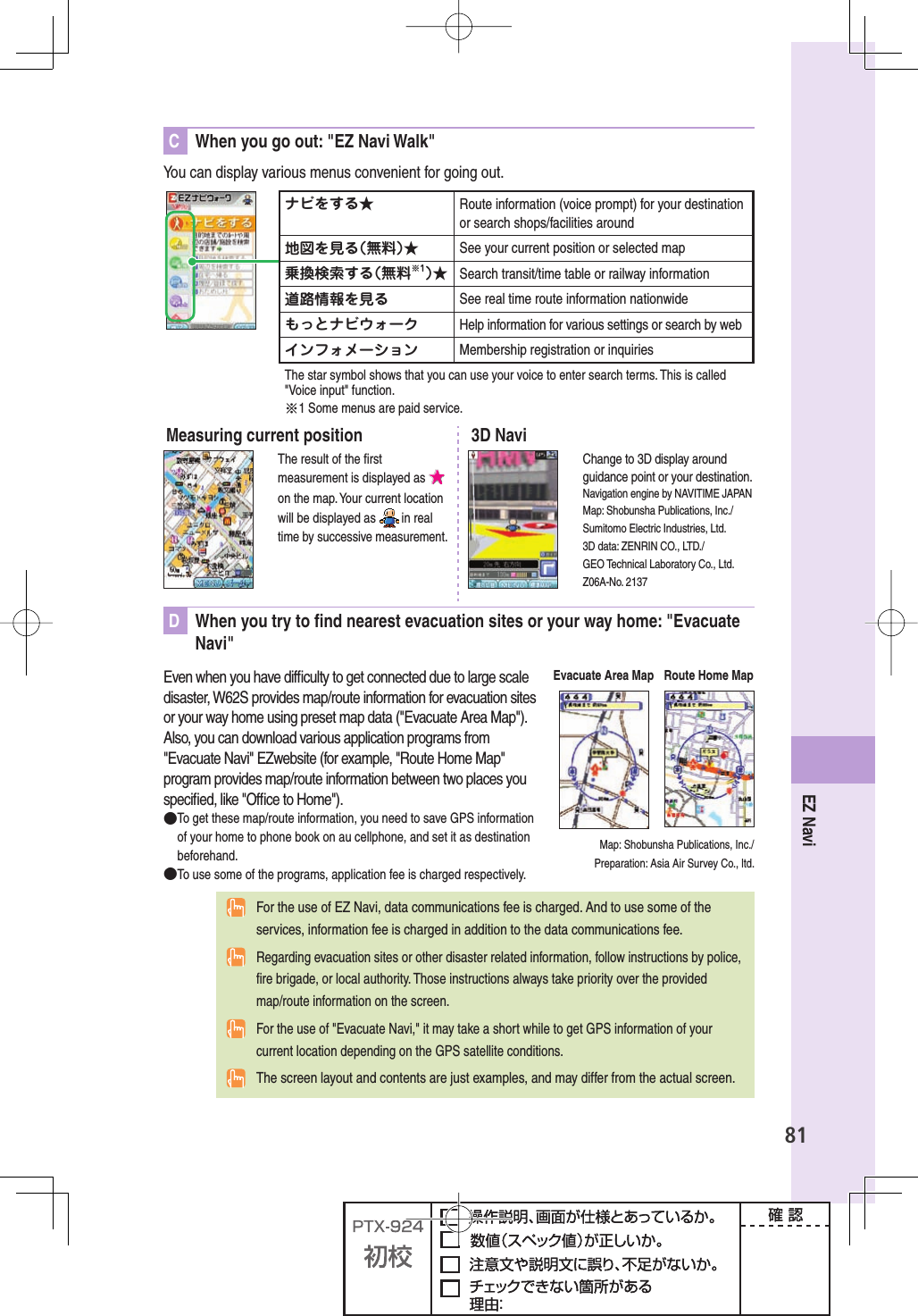 81EZ NaviC  When you go out: &quot;EZ Navi Walk&quot;You can display various menus convenient for going out.ナビをする★ Route information (voice prompt) for your destination or search shops/facilities around地図を見る（無料）★ See your current position or selected map乗換検索する（無料※1）★ Search transit/time table or railway information 道路情報を見る See real time route information nationwideもっとナビウォーク Help information for various settings or search by webインフォメーション Membership registration or inquiriesThe star symbol shows that you can use your voice to enter search terms. This is called &quot;Voice input&quot; function.※1 Some menus are paid service.Measuring current positionThe result of the ﬁ rst measurement is displayed as on the map. Your current location will be displayed as   in real time by successive measurement.3D NaviChange to 3D display around guidance point or your destination.Navigation engine by NAVITIME JAPANMap: Shobunsha Publications, Inc./Sumitomo Electric Industries, Ltd.3D data: ZENRIN CO., LTD./GEO Technical Laboratory Co., Ltd.Z06A-No. 2137D  When you try to ﬁ nd nearest evacuation sites or your way home: &quot;Evacuate Navi&quot; Even when you have difﬁ culty to get connected due to large scale disaster, W62S provides map/route information for evacuation sites or your way home using preset map data (&quot;Evacuate Area Map&quot;). Also, you can download various application programs from &quot;Evacuate Navi&quot; EZwebsite (for example, &quot;Route Home Map&quot; program provides map/route information between two places you speciﬁ ed, like &quot;Ofﬁ ce to Home&quot;).● To get these map/route information, you need to save GPS information of your home to phone book on au cellphone, and set it as destination beforehand.● To use some of the programs, application fee is charged respectively.Map: Shobunsha Publications, Inc./Preparation: Asia Air Survey Co., ltd. For the use of EZ Navi, data communications fee is charged. And to use some of the services, information fee is charged in addition to the data communications fee.  Regarding evacuation sites or other disaster related information, follow instructions by police, ﬁ re brigade, or local authority. Those instructions always take priority over the provided map/route information on the screen.  For the use of &quot;Evacuate Navi,&quot; it may take a short while to get GPS information of your current location depending on the GPS satellite conditions. The screen layout and contents are just examples, and may differ from the actual screen.Evacuate Area Map Route Home Map