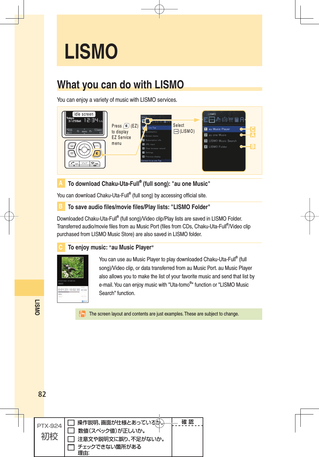 82LISMOWhat you can do with LISMOYou can enjoy a variety of music with LISMO services.IDLESCREEN3ELECT,)3-/ACB0RESS%:TODISPLAY%:3ERVICEMENUA  To download Chaku-Uta-Full® (full song): &quot;au one Music&quot;You can download Chaku-Uta-Full® (full song) by accessing ofﬁ cial site.B To save audio ﬁ les/movie ﬁ les/Play lists: &quot;LISMO Folder&quot;Downloaded Chaku-Uta-Full® (full song)/Video clip/Play lists are saved in LISMO Folder. Transferred audio/movie ﬁ les from au Music Port (ﬁ les from CDs, Chaku-Uta-Full®/Video clip purchased from LISMO Music Store) are also saved in LISMO folder.C To enjoy music: &quot;au Music Player&quot;You can use au Music Player to play downloaded Chaku-Uta-Full® (full song)/Video clip, or data transferred from au Music Port. au Music Player also allows you to make the list of your favorite music and send that list by e-mail. You can enjoy music with &quot;Uta-tomo®&quot; function or &quot;LISMO Music Search&quot; function.  The screen layout and contents are just examples. These are subject to change. LISMO