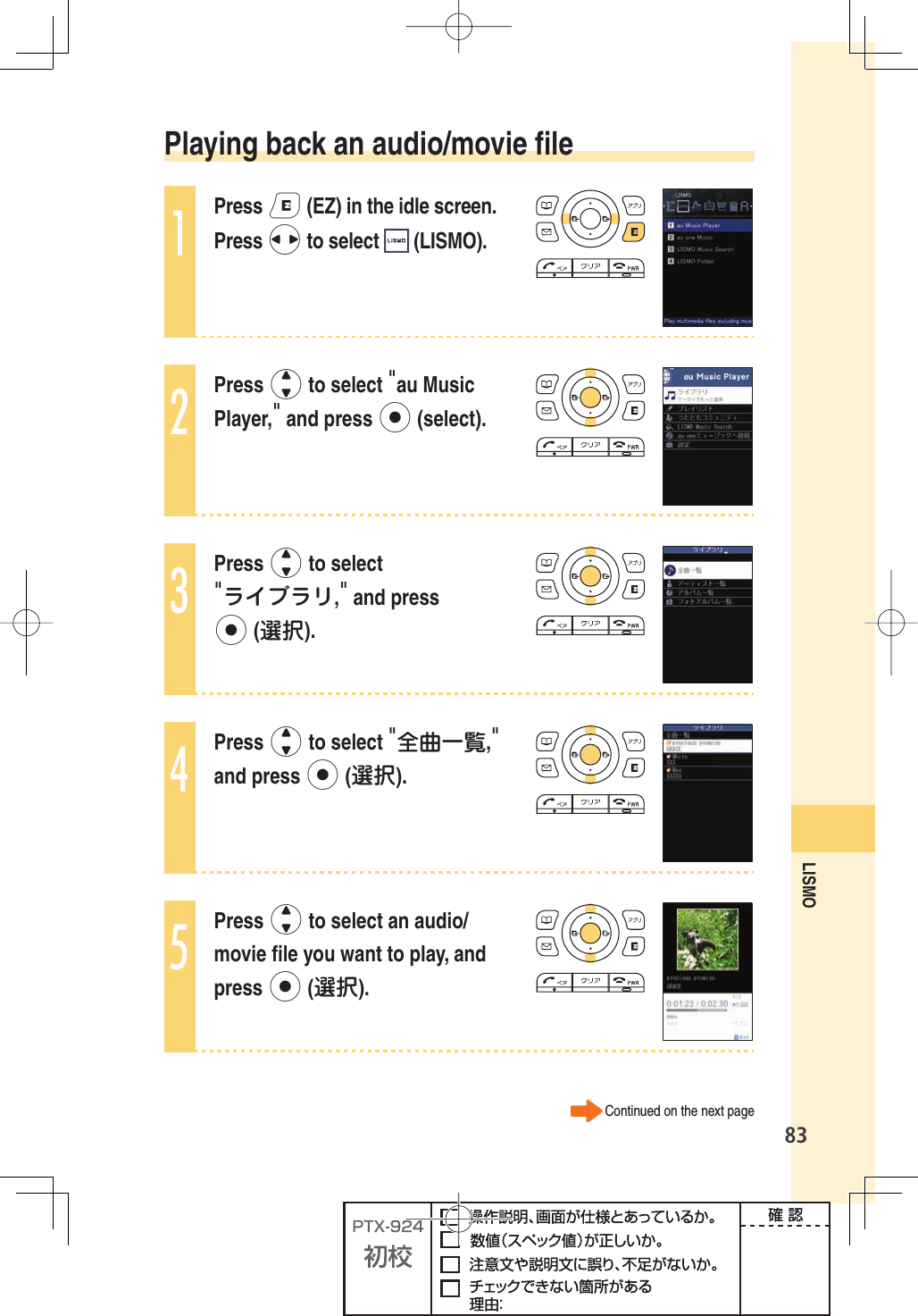 83LISMO  Playing back an audio/movie ﬁ le1Press e (EZ) in the idle screen. Press s to select   (LISMO).2Press j to select &quot;au Music Player,&quot; and press p (select).3Press j to select &quot;ライブラリ,&quot; and press p (選択).4Press j to select &quot;全曲一覧,&quot; and press p (選択).5Press j to select an audio/movie ﬁ le you want to play, and press p (選択).Continued on the next page