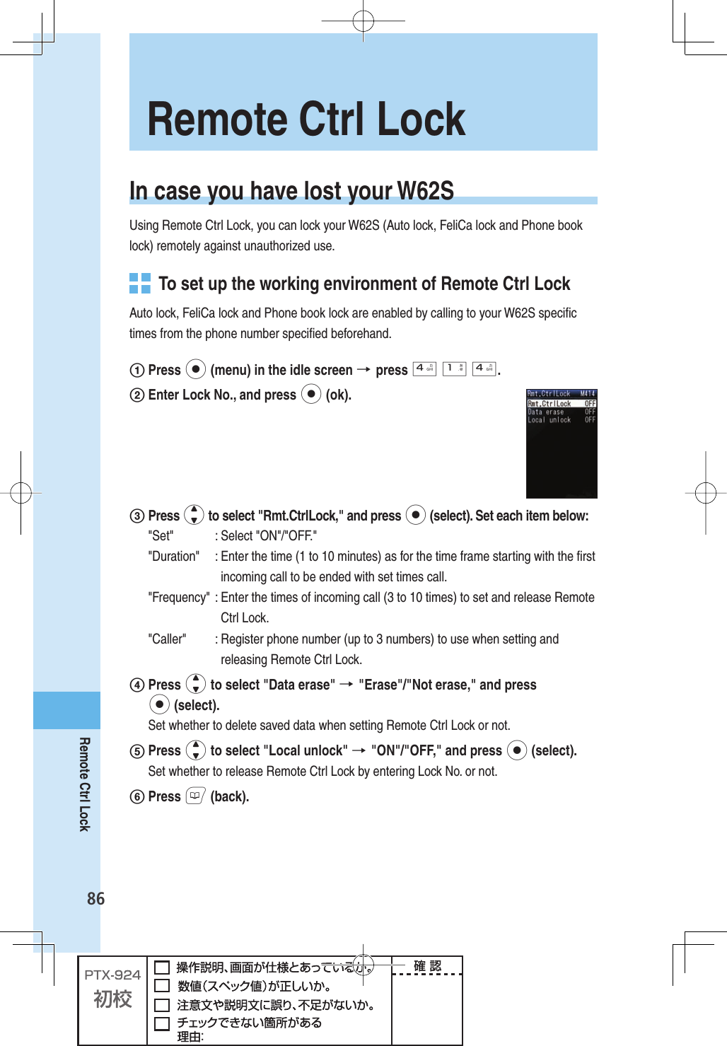 86Remote Ctrl LockIn case you have lost your W62SUsing Remote Ctrl Lock, you can lock your W62S (Auto lock, FeliCa lock and Phone book lock) remotely against unauthorized use.  To set up the working environment of Remote Ctrl LockAuto lock, FeliCa lock and Phone book lock are enabled by calling to your W62S speciﬁ c times from the phone number speciﬁ ed beforehand.1 Press p (menu) in the idle screen → press 4 1 4.2 Enter Lock No., and press p (ok).3 Press j to select &quot;Rmt.CtrlLock,&quot; and press p (select). Set each item below:&quot;Set&quot; :  Select &quot;ON&quot;/&quot;OFF.&quot;&quot;Duration&quot;  :  Enter the time (1 to 10 minutes) as for the time frame starting with the ﬁ rst incoming call to be ended with set times call.&quot;Frequency&quot;  :  Enter the times of incoming call (3 to 10 times) to set and release Remote Ctrl Lock. &quot;Caller&quot;  :  Register phone number (up to 3 numbers) to use when setting and releasing Remote Ctrl Lock. 4 Press j to select &quot;Data erase&quot; → &quot;Erase&quot;/&quot;Not erase,&quot; and press p (select).Set whether to delete saved data when setting Remote Ctrl Lock or not.5 Press j to select &quot;Local unlock&quot; → &quot;ON&quot;/&quot;OFF,&quot; and press p (select).Set whether to release Remote Ctrl Lock by entering Lock No. or not.6 Press B (back). Remote Ctrl Lock