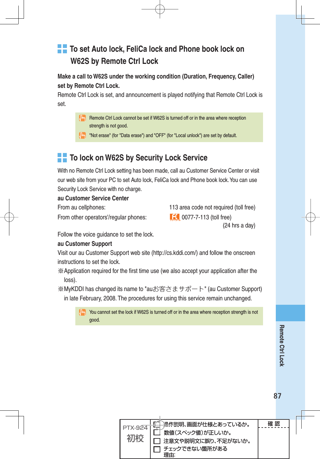 87Remote Ctrl Lock  To set Auto lock, FeliCa lock and Phone book lock on W62S by Remote Ctrl LockMake a call to W62S under the working condition (Duration, Frequency, Caller) set by Remote Ctrl Lock.Remote Ctrl Lock is set, and announcement is played notifying that Remote Ctrl Lock is set.  Remote Ctrl Lock cannot be set if W62S is turned off or in the area where reception strength is not good.  &quot;Not erase&quot; (for &quot;Data erase&quot;) and &quot;OFF&quot; (for &quot;Local unlock&quot;) are set by default.   To lock on W62S by Security Lock ServiceWith no Remote Ctrl Lock setting has been made, call au Customer Service Center or visit our web site from your PC to set Auto lock, FeliCa lock and Phone book lock. You can use Security Lock Service with no charge.au Customer Service CenterFrom au cellphones:  113 area code not required (toll free)From other operators&apos;/regular phones:  フリーコール 0077-7-113 (toll free)     (24 hrs a day)Follow the voice guidance to set the lock.au Customer SupportVisit our au Customer Support web site (http://cs.kddi.com/) and follow the onscreen instructions to set the lock. ※ Application required for the ﬁ rst time use (we also accept your application after the loss).※ MyKDDI has changed its name to &quot;auお客さまサポート&quot; (au Customer Support) in late February, 2008. The procedures for using this service remain unchanged.  You cannot set the lock if W62S is turned off or in the area where reception strength is not good.