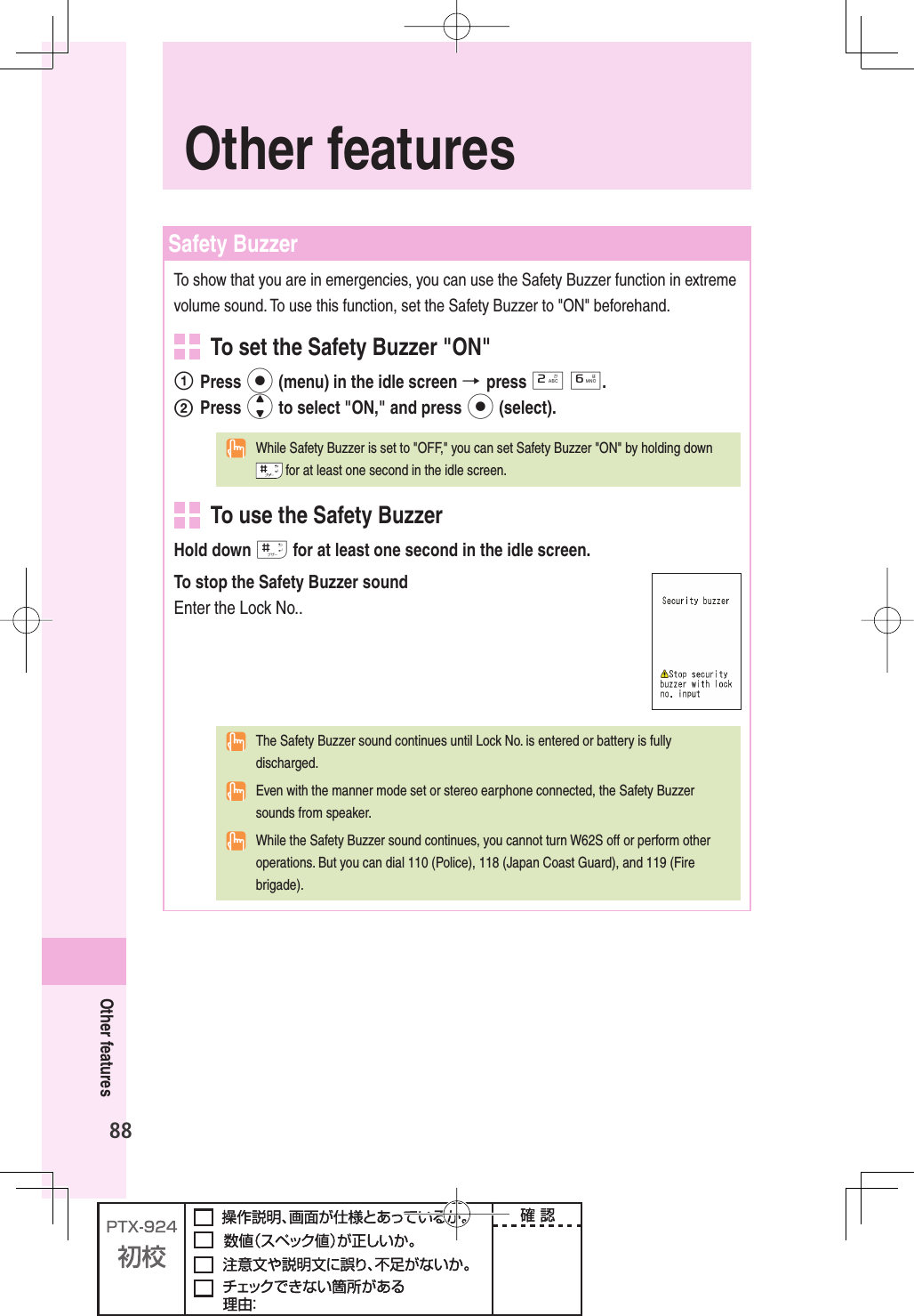 88Other features Safety  BuzzerTo show that you are in emergencies, you can use the Safety Buzzer function in extreme volume sound. To use this function, set the Safety Buzzer to &quot;ON&quot; beforehand.  To set the Safety Buzzer &quot;ON&quot; Press p (menu) in the idle screen → press 2 6.2 Press j to select &quot;ON,&quot; and press p (select).  While Safety Buzzer is set to &quot;OFF,&quot; you can set Safety Buzzer &quot;ON&quot; by holding down  for at least one second in the idle screen.  To use the Safety BuzzerHold down # for at least one second in the idle screen.To stop the Safety Buzzer soundEnter the Lock No..  The Safety Buzzer sound continues until Lock No. is entered or battery is fully discharged.  Even with the manner mode set or stereo earphone connected, the Safety Buzzer sounds from speaker.  While the Safety Buzzer sound continues, you cannot turn W62S off or perform other operations. But you can dial 110 (Police), 118 (Japan Coast Guard), and 119 (Fire brigade).Other features