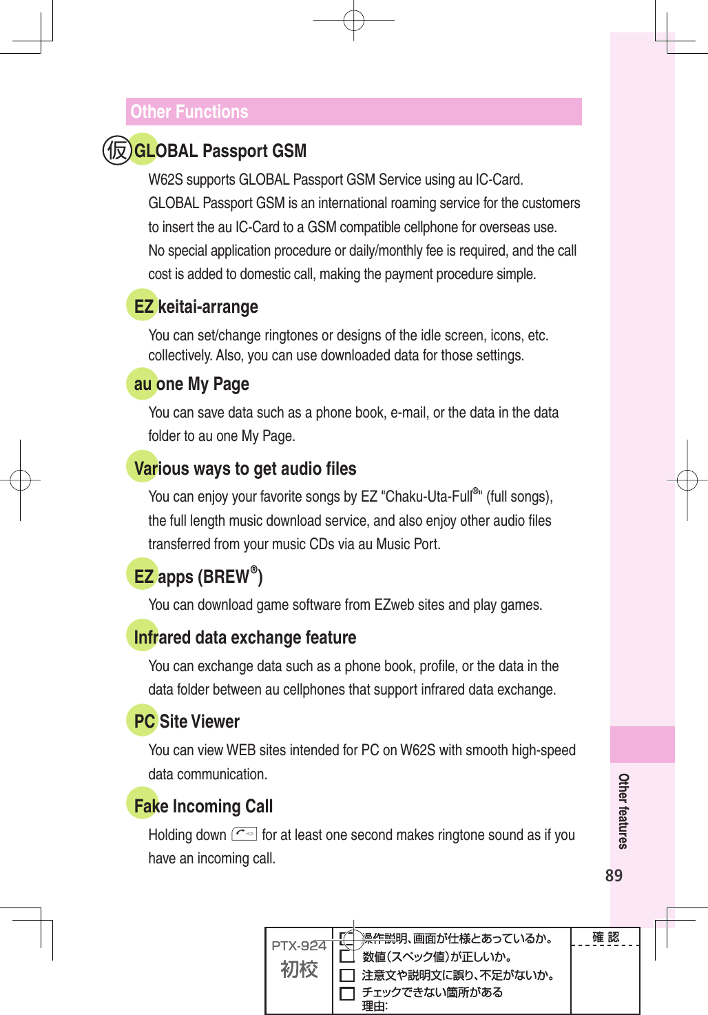 89Other featuresOther FunctionsGLOBAL Passport GSMW62S supports GLOBAL Passport GSM Service using au IC-Card.GLOBAL Passport GSM is an international roaming service for the customers to insert the au IC-Card to a GSM compatible cellphone for overseas use. No special application procedure or daily/monthly fee is required, and the call cost is added to domestic call, making the payment procedure simple.EZ keitai-arrangeYou can set/change ringtones or designs of the idle screen, icons, etc. collectively. Also, you can use downloaded data for those settings.au one My PageYou can save data such as a phone book, e-mail, or the data in the data folder to au one My Page.Various ways to get audio ﬁ lesYou can enjoy your favorite songs by EZ &quot;Chaku-Uta-Full®&quot; (full songs), the full length music download service, and also enjoy other audio ﬁ les transferred from your music CDs via au Music Port.EZ apps (BREW®)You can download game software from EZweb sites and play games.Infrared data exchange featureYou can exchange data such as a phone book, proﬁ le, or the data in the data folder between au cellphones that support infrared data exchange.PC Site ViewerYou can view WEB sites intended for PC on W62S with smooth high-speed data communication.Fake Incoming CallHolding down T for at least one second makes ringtone sound as if you have an incoming call. 仮