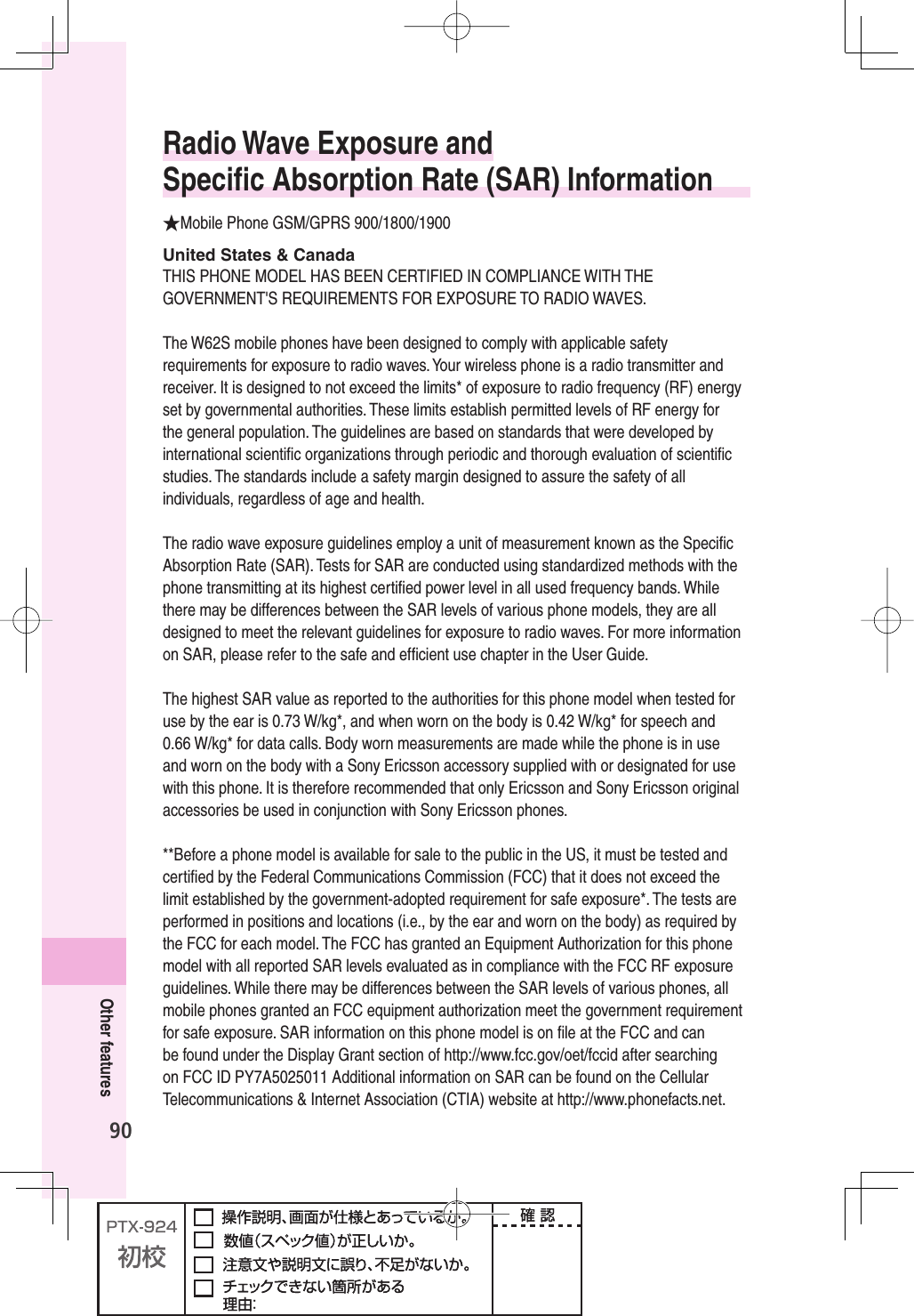 90Other featuresRadio Wave Exposure and Speciﬁ c Absorption Rate (SAR) Information★Mobile Phone GSM/GPRS 900/1800/1900United States &amp; CanadaTHIS PHONE MODEL HAS BEEN CERTIFIED IN COMPLIANCE WITH THE GOVERNMENT&apos;S REQUIREMENTS FOR EXPOSURE TO RADIO WAVES.The W62S mobile phones have been designed to comply with applicable safety requirements for exposure to radio waves. Your wireless phone is a radio transmitter and receiver. It is designed to not exceed the limits* of exposure to radio frequency (RF) energy set by governmental authorities. These limits establish permitted levels of RF energy for the general population. The guidelines are based on standards that were developed by international scientiﬁ c organizations through periodic and thorough evaluation of scientiﬁ c studies. The standards include a safety margin designed to assure the safety of all individuals, regardless of age and health.The radio wave exposure guidelines employ a unit of measurement known as the Speciﬁ c Absorption Rate (SAR). Tests for SAR are conducted using standardized methods with the phone transmitting at its highest certiﬁ ed power level in all used frequency bands. While there may be differences between the SAR levels of various phone models, they are all designed to meet the relevant guidelines for exposure to radio waves. For more information on SAR, please refer to the safe and efﬁ cient use chapter in the User Guide.The highest SAR value as reported to the authorities for this phone model when tested for use by the ear is 0.73 W/kg*, and when worn on the body is 0.42 W/kg* for speech and 0.66 W/kg* for data calls. Body worn measurements are made while the phone is in use and worn on the body with a Sony Ericsson accessory supplied with or designated for use with this phone. It is therefore recommended that only Ericsson and Sony Ericsson original accessories be used in conjunction with Sony Ericsson phones.**Before a phone model is available for sale to the public in the US, it must be tested and certiﬁ ed by the Federal Communications Commission (FCC) that it does not exceed the limit established by the government-adopted requirement for safe exposure*. The tests are performed in positions and locations (i.e., by the ear and worn on the body) as required by the FCC for each model. The FCC has granted an Equipment Authorization for this phone model with all reported SAR levels evaluated as in compliance with the FCC RF exposure guidelines. While there may be differences between the SAR levels of various phones, all mobile phones granted an FCC equipment authorization meet the government requirement for safe exposure. SAR information on this phone model is on ﬁ le at the FCC and can be found under the Display Grant section of http://www.fcc.gov/oet/fccid after searching on FCC ID PY7A5025011 Additional information on SAR can be found on the Cellular Telecommunications &amp; Internet Association (CTIA) website at http://www.phonefacts.net.