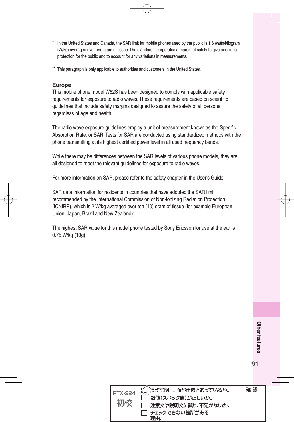 91Other features*  In the United States and Canada, the SAR limit for mobile phones used by the public is 1.6 watts/kilogram (W/kg) averaged over one gram of tissue. The standard incorporates a margin of safety to give additional protection for the public and to account for any variations in measurements.**  This paragraph is only applicable to authorities and customers in the United States.EuropeThis mobile phone model W62S has been designed to comply with applicable safety requirements for exposure to radio waves. These requirements are based on scientiﬁ c guidelines that include safety margins designed to assure the safety of all persons, regardless of age and health.The radio wave exposure guidelines employ a unit of measurement known as the Speciﬁ c Absorption Rate, or SAR. Tests for SAR are conducted using standardized methods with the phone transmitting at its highest certiﬁ ed power level in all used frequency bands.While there may be differences between the SAR levels of various phone models, they are all designed to meet the relevant guidelines for exposure to radio waves.For more information on SAR, please refer to the safety chapter in the User&apos;s Guide.SAR data information for residents in countries that have adopted the SAR limit recommended by the International Commission of Non-lonizing Radiation Protection (ICNIRP), which is 2 W/kg averaged over ten (10) gram of tissue (for example European Union, Japan, Brazil and New Zealand):The highest SAR value for this model phone tested by Sony Ericsson for use at the ear is 0.75 W/kg (10g).