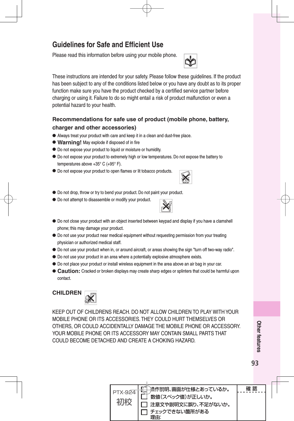 93Other featuresGuidelines for Safe and Efﬁ cient UsePlease read this information before using your mobile phone.   These instructions are intended for your safety. Please follow these guidelines. If the product has been subject to any of the conditions listed below or you have any doubt as to its proper function make sure you have the product checked by a certiﬁ ed service partner before charging or using it. Failure to do so might entail a risk of product malfunction or even a potential hazard to your health.Recommendations for safe use of product (mobile phone, battery, charger and other accessories)● Always treat your product with care and keep it in a clean and dust-free place.● Warning! May explode if disposed of in ﬁ re●  Do not expose your product to liquid or moisture or humidity.●   Do not expose your product to extremely high or low temperatures. Do not expose the battery to temperatures above +35° C (+95° F).●  Do not expose your product to open ﬂ ames or lit tobacco products.  ●  Do not drop, throw or try to bend your product. Do not paint your product.●  Do not attempt to disassemble or modify your product.  ●  Do not close your product with an object inserted between keypad and display if you have a clamshell phone; this may damage your product.●  Do not use your product near medical equipment without requesting permission from your treating physician or authorized medical staff.●  Do not use your product when in, or around aircraft, or areas showing the sign &quot;turn off two-way radio&quot;.●  Do not use your product in an area where a potentially explosive atmosphere exists.●  Do not place your product or install wireless equipment in the area above an air bag in your car.●  Caution: Cracked or broken displays may create sharp edges or splinters that could be harmful upon contact.CHILDREN KEEP OUT OF CHILDRENS REACH. DO NOT ALLOW CHILDREN TO PLAY WITH YOUR MOBILE PHONE OR ITS ACCESSORIES. THEY COULD HURT THEMSELVES OR OTHERS, OR COULD ACCIDENTALLY DAMAGE THE MOBILE PHONE OR ACCESSORY. YOUR MOBILE PHONE OR ITS ACCESSORY MAY CONTAIN SMALL PARTS THAT COULD BECOME DETACHED AND CREATE A CHOKING HAZARD.