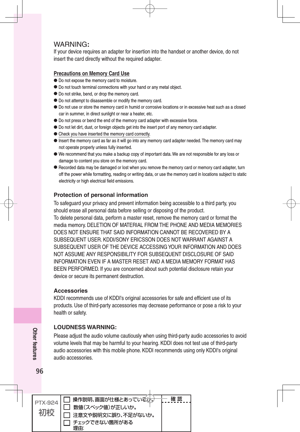 96Other featuresWARNING:If your device requires an adapter for insertion into the handset or another device, do not insert the card directly without the required adapter. Precautions on Memory Card Use● Do not expose the memory card to moisture.● Do not touch terminal connections with your hand or any metal object.● Do not strike, bend, or drop the memory card.● Do not attempt to disassemble or modify the memory card.● Do not use or store the memory card in humid or corrosive locations or in excessive heat such as a closed car in summer, in direct sunlight or near a heater, etc.● Do not press or bend the end of the memory card adapter with excessive force.● Do not let dirt, dust, or foreign objects get into the insert port of any memory card adapter.● Check you have inserted the memory card correctly.● Insert the memory card as far as it will go into any memory card adapter needed. The memory card may not operate properly unless fully inserted.● We recommend that you make a backup copy of important data. We are not responsible for any loss or damage to content you store on the memory card.● Recorded data may be damaged or lost when you remove the memory card or memory card adapter, turn off the power while formatting, reading or writing data, or use the memory card in locations subject to static electricity or high electrical ﬁ eld emissions.Protection of personal informationTo safeguard your privacy and prevent information being accessible to a third party, you should erase all personal data before selling or disposing of the product.To delete personal data, perform a master reset, remove the memory card or format the media memory. DELETION OF MATERIAL FROM THE PHONE AND MEDIA MEMORIES DOES NOT ENSURE THAT SAID INFORMATION CANNOT BE RECOVERED BY A SUBSEQUENT USER. KDDI/SONY ERICSSON DOES NOT WARRANT AGAINST A SUBSEQUENT USER OF THE DEVICE ACCESSING YOUR INFORMATION AND DOES NOT ASSUME ANY RESPONSIBILITY FOR SUBSEQUENT DISCLOSURE OF SAID INFORMATION EVEN IF A MASTER RESET AND A MEDIA MEMORY FORMAT HAS BEEN PERFORMED. If you are concerned about such potential disclosure retain your device or secure its permanent destruction.AccessoriesKDDI recommends use of KDDI&apos;s original accessories for safe and efﬁ cient use of its products. Use of third-party accessories may decrease performance or pose a risk to your health or safety.LOUDNESS WARNING:Please adjust the audio volume cautiously when using third-party audio accessories to avoid volume levels that may be harmful to your hearing. KDDI does not test use of third-party audio accessories with this mobile phone. KDDI recommends using only KDDI&apos;s original audio accessories.