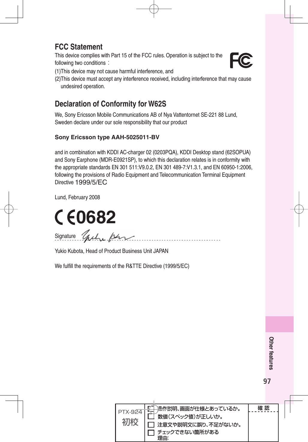 97Other featuresFCC StatementThis device complies with Part 15 of the FCC rules. Operation is subject to the following two conditions：(1) This device may not cause harmful interference, and (2) This device must accept any interference received, including interference that may cause undesired operation.Declaration of Conformity for W62SWe, Sony Ericsson Mobile Communications AB of Nya Vattentornet SE-221 88 Lund, Sweden declare under our sole responsibility that our productSony Ericsson type AAH-5025011-BVand in combination with KDDI AC-charger 02 (0203PQA), KDDI Desktop stand (62SOPUA) and Sony Earphone (MDR-E0921SP), to which this declaration relates is in conformity with the appropriate standards EN 301 511:V9.0.2, EN 301 489-7:V1.3.1, and EN 60950-1:2006, following the provisions of Radio Equipment and Telecommunication Terminal Equipment Directive 1999/5/ECLund, February 2008 0682Signature Yukio Kubota, Head of Product Business Unit JAPANWe fulﬁ ll the requirements of the R&amp;TTE Directive (1999/5/EC)