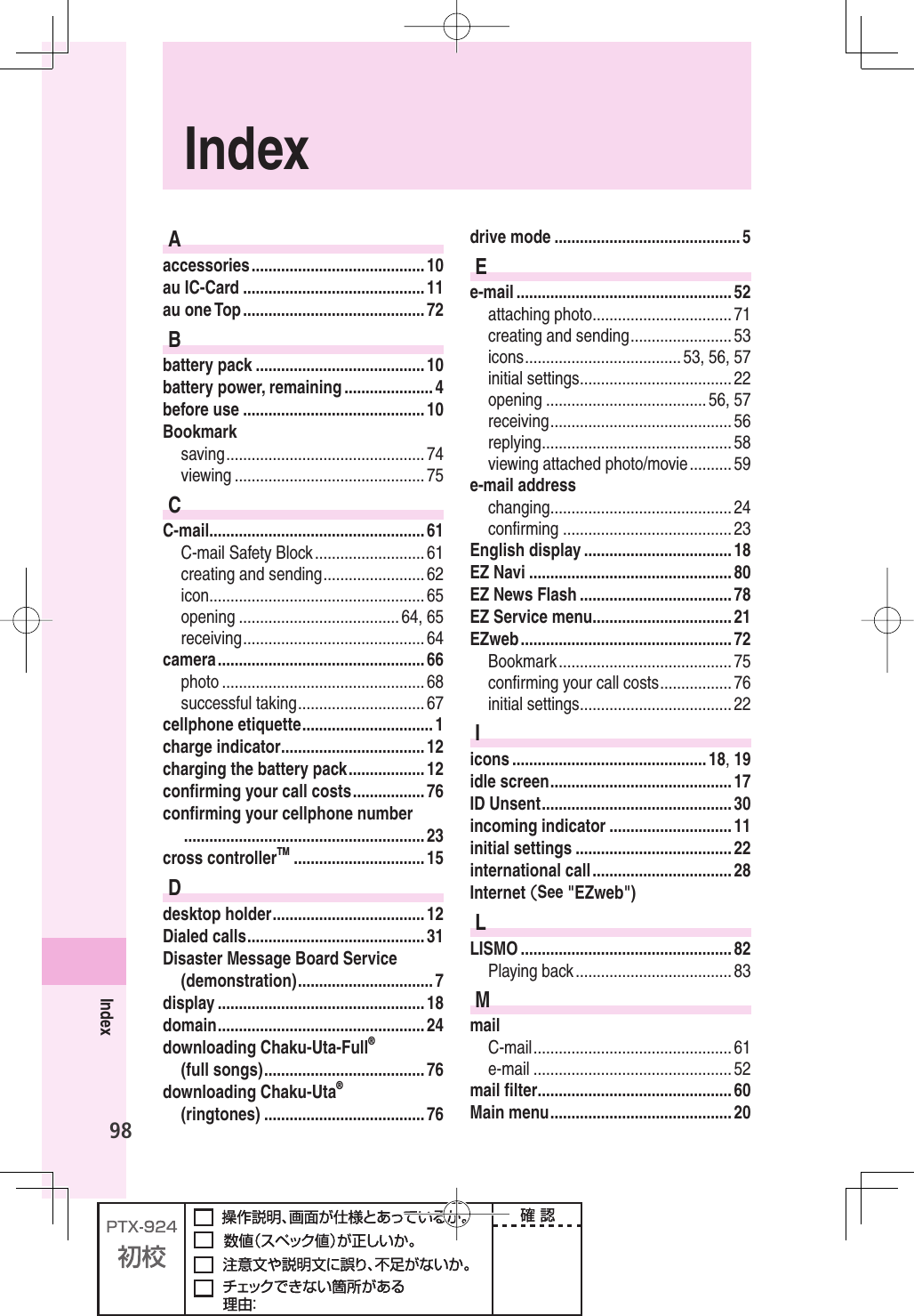 98IndexIndexAaccessories ......................................... 10au IC-Card ........................................... 11au one Top ........................................... 72Bbattery pack ........................................ 10battery power, remaining ..................... 4before use ........................................... 10Bookmarksaving ............................................... 74viewing ............................................. 75CC-mail ................................................... 61C-mail Safety Block .......................... 61creating and sending ........................ 62icon ................................................... 65opening ...................................... 64, 65receiving ........................................... 64camera ................................................. 66photo ................................................ 68successful taking .............................. 67cellphone etiquette ............................... 1charge indicator .................................. 12charging the battery pack .................. 12conﬁ rming your call costs ................. 76conﬁ rming your cellphone number ......................................................... 23cross controllerTM ............................... 15Ddesktop holder .................................... 12Dialed calls .......................................... 31Disaster Message Board Service (demonstration) ................................ 7display ................................................. 18domain ................................................. 24downloading Chaku-Uta-Full®(full songs) ...................................... 76downloading Chaku-Uta®(ringtones) ...................................... 76drive mode ............................................ 5Ee-mail ................................................... 52attaching photo ................................. 71creating and sending ........................ 53icons ..................................... 53,  56,  57initial settings .................................... 22opening ...................................... 56, 57receiving ........................................... 56replying ............................................. 58viewing attached photo/movie .......... 59e-mail addresschanging ........................................... 24conﬁ rming ........................................ 23English display ................................... 18EZ Navi ................................................ 80EZ News Flash .................................... 78EZ Service menu ................................. 21EZweb .................................................. 72Bookmark ......................................... 75conﬁ rming your call costs ................. 76initial settings .................................... 22Iicons .............................................. 18, 19idle screen ........................................... 17ID Unsent ............................................. 30incoming indicator ............................. 11initial settings ..................................... 22international call ................................. 28Internet (See &quot;EZweb&quot;)LLISMO .................................................. 82Playing back ..................................... 83MmailC-mail ............................................... 61e-mail ............................................... 52mail ﬁ lter .............................................. 60Main menu ........................................... 20