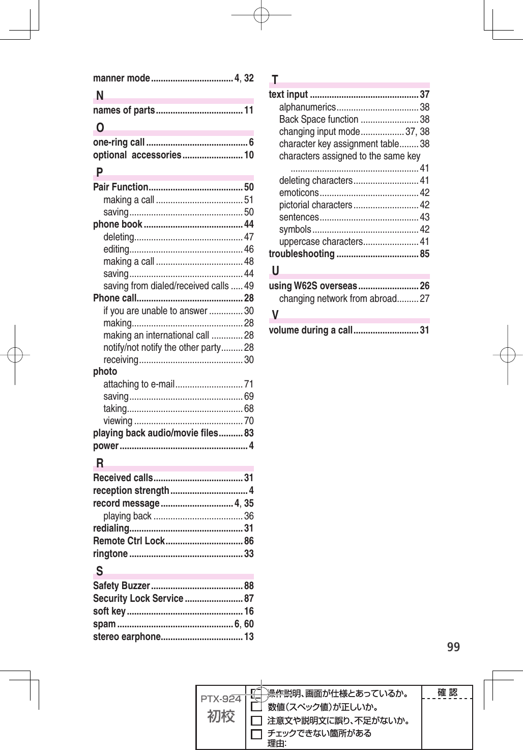 99manner mode .................................. 4, 32Nnames of parts .................................... 11Oone-ring call .......................................... 6optional  accessories ......................... 10PPair Function ....................................... 50making a call .................................... 51saving ............................................... 50phone book ......................................... 44deleting ............................................. 47editing ............................................... 46making a call .................................... 48saving ............................................... 44saving from dialed/received calls ..... 49Phone call ............................................ 28if you are unable to answer .............. 30making .............................................. 28making an international call ............. 28notify/not notify the other party ......... 28receiving ........................................... 30photoattaching to e-mail ............................ 71saving ............................................... 69taking ................................................ 68viewing ............................................. 70playing back audio/movie ﬁ les .......... 83power ..................................................... 4RReceived calls ..................................... 31reception strength ................................ 4record message .............................. 4, 35playing back ..................................... 36redialing ............................................... 31Remote Ctrl Lock ................................ 86ringtone ............................................... 33SSafety Buzzer ...................................... 88Security Lock Service ........................ 87soft key ................................................ 16spam ................................................ 6, 60stereo earphone .................................. 13Ttext input ............................................. 37alphanumerics .................................. 38Back Space function ........................ 38changing input mode .................. 37, 38character key assignment table ........ 38characters assigned to the same key ..................................................... 41deleting characters ........................... 41emoticons ......................................... 42pictorial characters ........................... 42sentences ......................................... 43symbols ............................................ 42uppercase characters ....................... 41troubleshooting .................................. 85Uusing W62S overseas ......................... 26changing network from abroad ......... 27Vvolume during a call ........................... 31