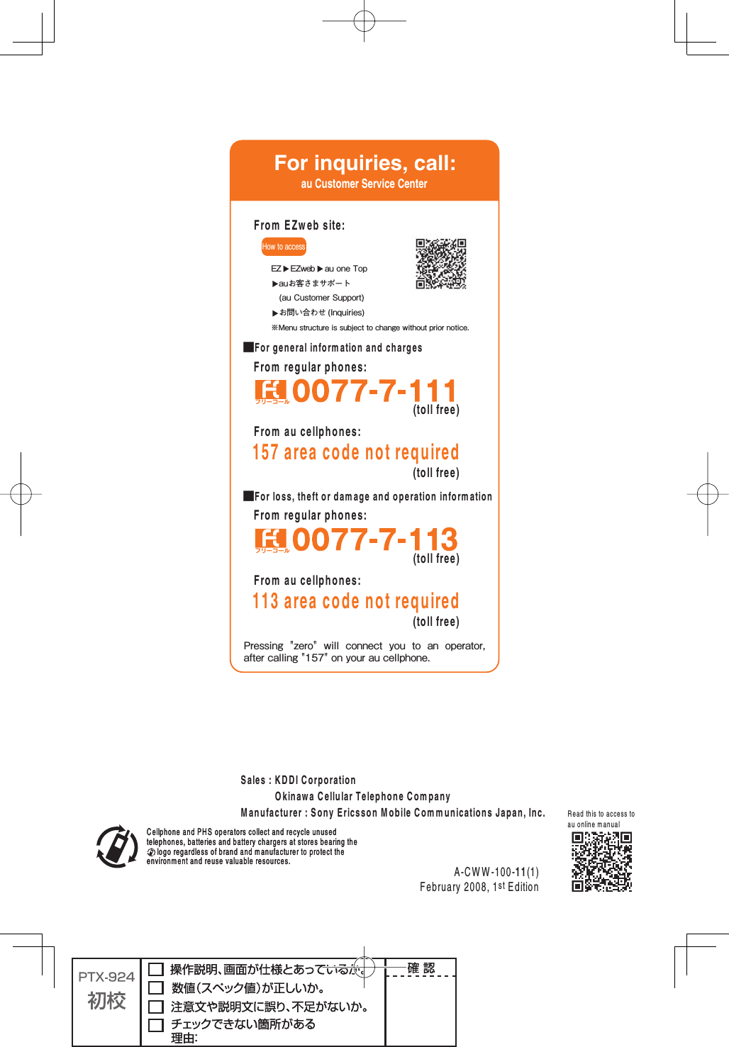 &amp;ROMREGULARPHONES■&amp;ORLOSSTHEFTORDAMAGEANDOPERATIONINFORMATION&amp;ROMREGULARPHONES■&amp;ORGENERALINFORMATIONANDCHARGES&amp;ORINQUIRIESCALLAU#USTOMER3ERVICE#ENTERPressing  &quot;zero&quot;  will  connect  you  to  an  operator, after calling &quot;157&quot; on your au cellphone.フリーコールHow to accessEZ  EZweb  au one Top  auお客さまサポート (au Customer Support) お問い合わせ (Inquiries)※Menu structure is subject to change without prior notice.&amp;ROM%:WEBSITETOLLFREE&amp;ROMAUCELLPHONESAREACODENOTREQUIREDTOLLFREETOLLFREE&amp;ROMAUCELLPHONESAREACODENOTREQUIREDTOLLFREEフリーコール#ELLPHONEAND0(3OPERATORSCOLLECTANDRECYCLEUNUSEDTELEPHONESBATTERIESANDBATTERYCHARGERSATSTORESBEARINGTHELOGOREGARDLESSOFBRANDANDMANUFACTURERTOPROTECTTHEENVIRONMENTANDREUSEVALUABLERESOURCES!#772EADTHISTOACCESSTOAUONLINEMANUAL#ELLPHONEAND0(3OPERATORSCOLLECTANDRECYCLEUNUSEDTELEPHONESBATTERIESANDBATTERYCHARGERSATSTORESBEARINGTHELOGOREGARDLESSOFBRANDANDMANUFACTURERTOPROTECTTHEENVIRONMENTANDREUSEVALUABLERESOURCES3ALES+$$)#ORPORATION/KINAWA#ELLULAR4ELEPHONE#OMPANY-ANUFACTURER3ONY%RICSSON-OBILE#OMMUNICATIONS*APAN)NC&amp;EBRUARYST%DITION