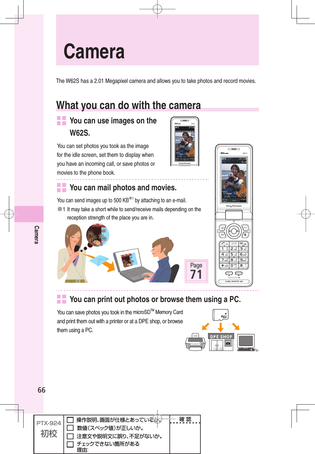 66CameraThe W62S has a 2.01 Megapixel camera and allows you to take photos and record movies.What you can do with the camera  You can use images on the W62S.You can set photos you took as the image for the idle screen, set them to display when you have an incoming call, or save photos or movies to the phone book.   You can mail photos and movies.You can send images up to 500 KB※1 by attaching to an e-mail.※1 It may take a short while to send/receive mails depending on the reception strength of the place you are in. Page71  You can print out photos or browse them using a PC.You can save photos you took in the microSDTM Memory Card and print them out with a printer or at a DPE shop, or browse them using a PC.  Camera