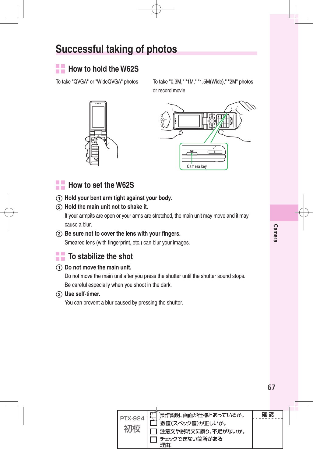 67Camera Successful taking of photos  How to hold the W62STo take &quot;QVGA&quot; or &quot;WideQVGA&quot; photos To take &quot;0.3M,&quot; &quot;1M,&quot; &quot;1.5M(Wide),&quot; &quot;2M&quot; photos or record movie#AMERAKEY  How to set the W62S  Hold your bent arm tight against your body.  Hold the main unit not to shake it. If your armpits are open or your arms are stretched, the main unit may move and it may cause a blur.  Be sure not to cover the lens with your ﬁ ngers. Smeared lens (with ﬁ ngerprint, etc.) can blur your images.  To stabilize the shot  Do not move the main unit.  Do not move the main unit after you press the shutter until the shutter sound stops. Be careful especially when you shoot in the dark. Use self-timer.  You can prevent a blur caused by pressing the shutter.