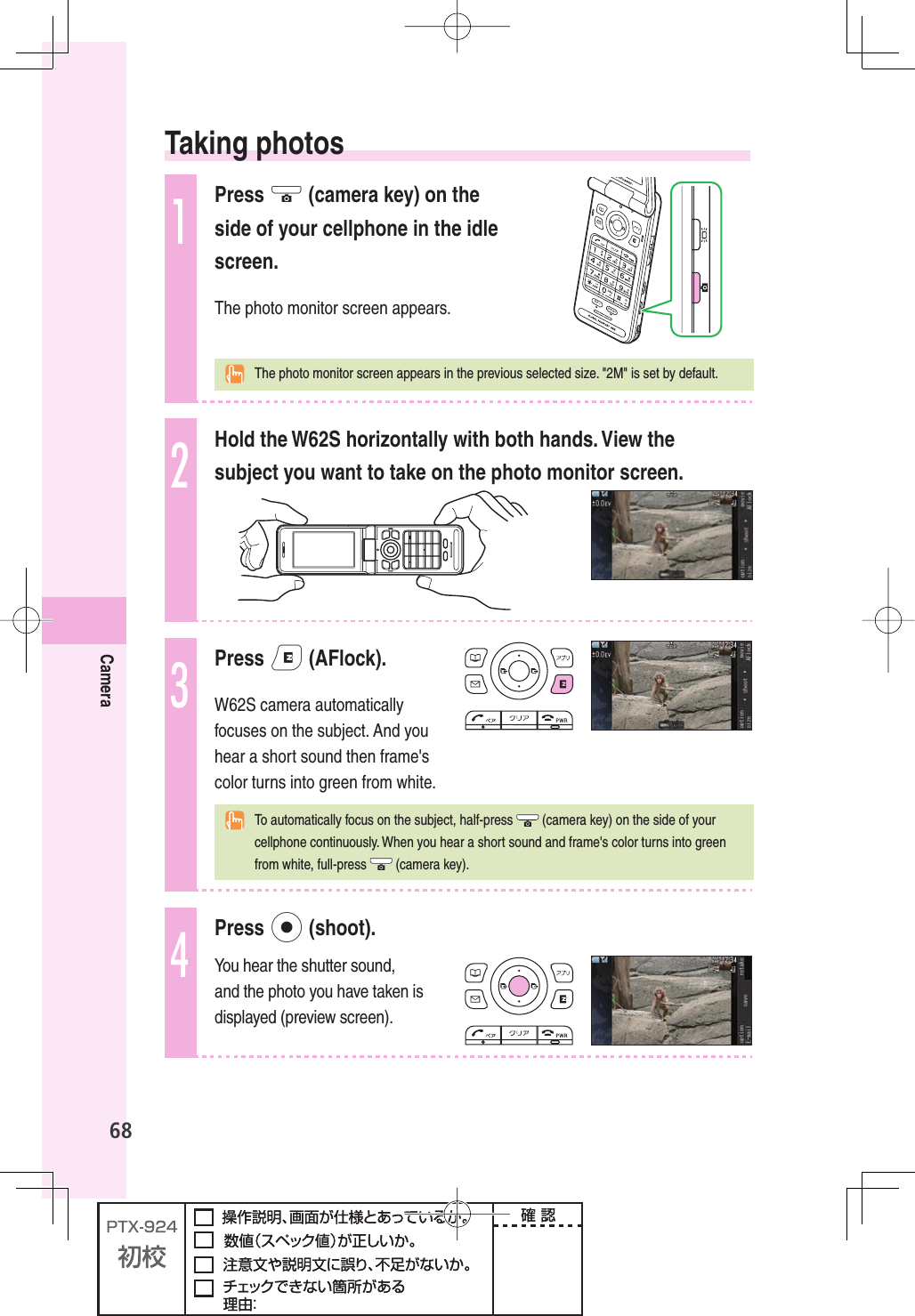 68Camera  Taking  photos1Press Q (camera key) on the side of your cellphone in the idle screen.The photo monitor screen appears.  The photo monitor screen appears in the previous selected size. &quot;2M&quot; is set by default.2Hold the W62S horizontally with both hands. View the subject you want to take on the photo monitor screen.3Press e (AFlock).W62S camera automatically focuses on the subject. And you hear a short sound then frame&apos;s color turns into green from white.  To automatically focus on the subject, half-press   (camera key) on the side of your cellphone continuously. When you hear a short sound and frame&apos;s color turns into green from white, full-press   (camera key).4Press p (shoot).You hear the shutter sound, and the photo you have taken is displayed (preview screen).