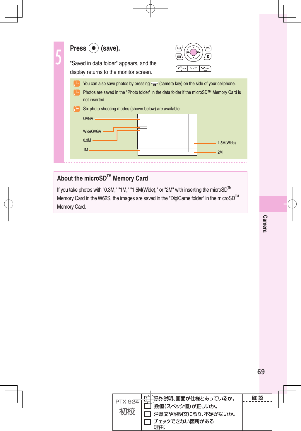 69Camera5 Press  p (save).&quot;Saved in data folder&quot; appears, and the display returns to the monitor screen.  You can also save photos by pressing   (camera key) on the side of your cellphone.  Photos are saved in the &quot;Photo folder&quot; in the data folder if the microSD™ Memory Card is not inserted.  Six photo shooting modes (shown below) are available. 1.5M(Wide)2MQVGA0.3M1MWideQVGAAbout the microSDTM Memory CardIf you take photos with &quot;0.3M,&quot; &quot;1M,&quot; &quot;1.5M(Wide),&quot; or &quot;2M&quot; with inserting the microSDTM Memory Card in the W62S, the images are saved in the &quot;DigiCame folder&quot; in the microSDTM Memory Card.
