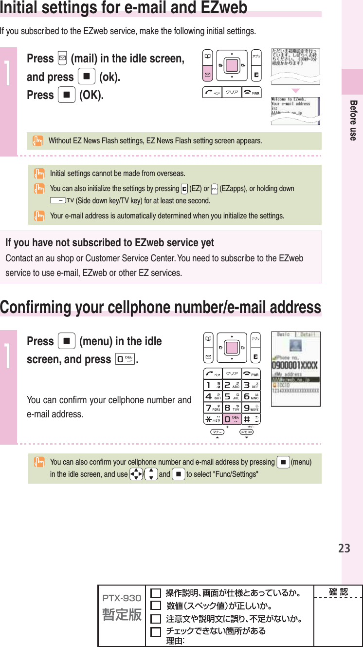 23Before use   Initial settings for e-mail and EZwebIf you subscribed to the EZweb service, make the following initial settings.1Press q (mail) in the idle screen, and press p (ok).Press p (OK).  Without EZ News Flash settings, EZ News Flash setting screen appears.Initial settings cannot be made from overseas.  You can also initialize the settings by pressing   (EZ) or   (EZapps), or holding down (Side down key/TV key) for at least one second.Your e-mail address is automatically determined when you initialize the settings.If you have not subscribed to EZweb service yetContact an au shop or Customer Service Center. You need to subscribe to the EZweb service to use e-mail, EZweb or other EZ services.  Conﬁ rming your cellphone number/e-mail address1Press p (menu) in the idle screen, and press 0.You can conﬁ rm your cellphone number and e-mail address.  You can also conﬁ rm your cellphone number and e-mail address by pressing   (menu) in the idle screen, and use  /and  to select &quot;Func/Settings&quot; 