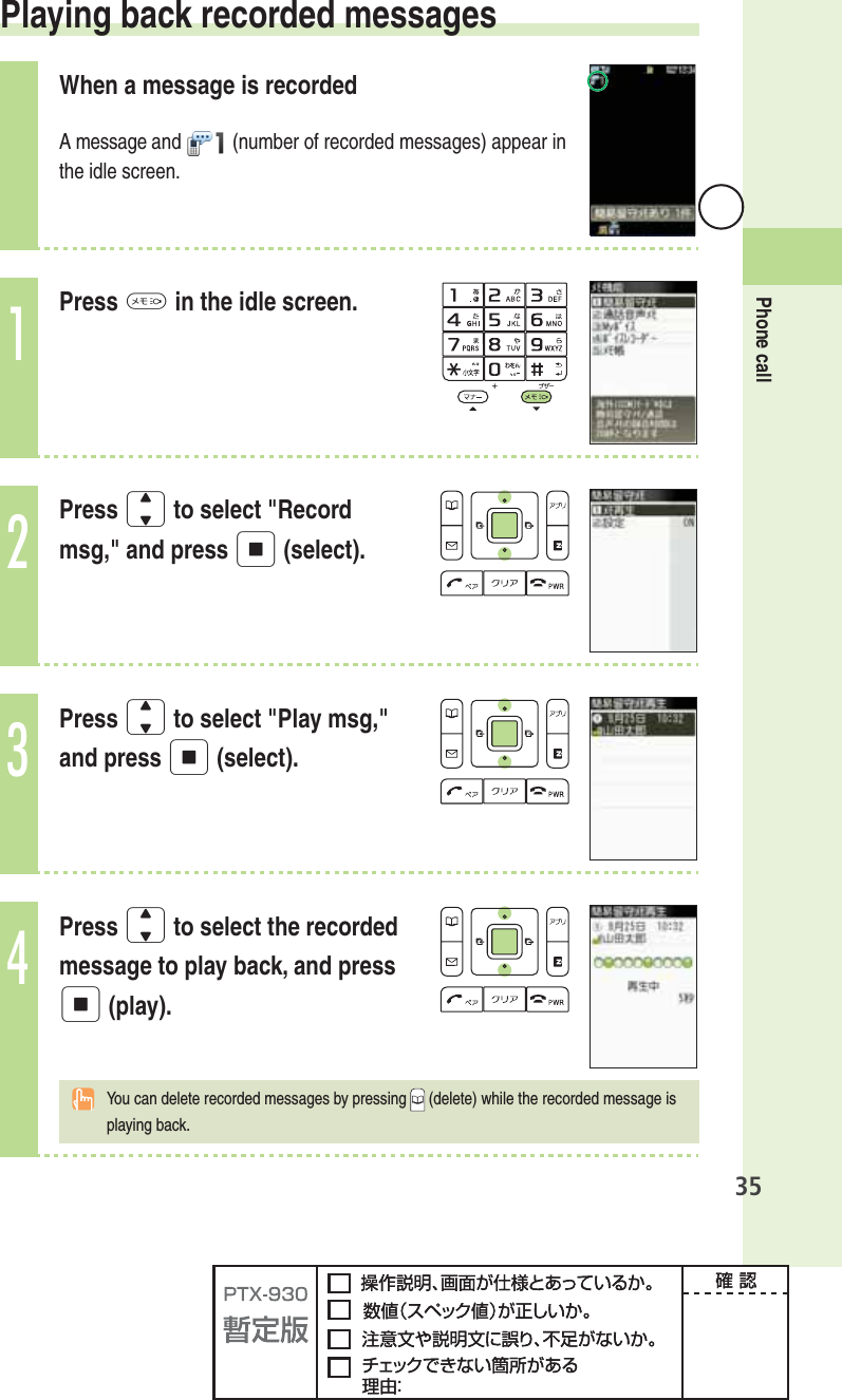 35Phone call Playing back recorded messagesWhen a message is recordedA message and  (number of recorded messages) appear in the idle screen.1Press M in the idle screen.2Press j to select &quot;Record msg,&quot; and press p (select).3Press j to select &quot;Play msg,&quot; and press p (select).4Press j to select the recorded message to play back, and press p (play).You can delete recorded messages by pressing  (delete) while the recorded message is playing back.