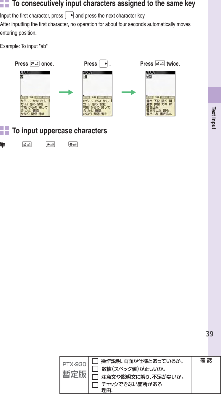 39Text inputTo consecutively input  characters assigned to the same keyInput the ﬁ rst character, press r and press the next character key.After inputting the ﬁ rst character, no operation for about four seconds automatically moves entering position.Example: To input &quot;ab&quot;Press 2 once. Press r . Press 2 twice.   To input uppercase characters฀2**