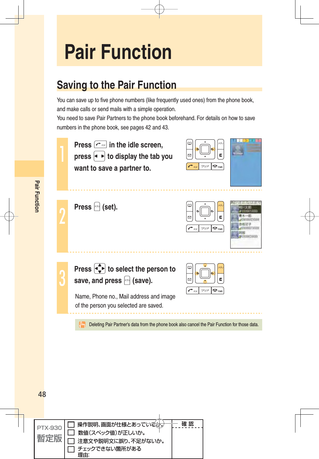 48Pair Function Pair  Function Saving to the Pair FunctionYou can save up to ﬁ ve phone numbers (like frequently used ones) from the phone book, and make calls or send mails with a simple operation.You need to save Pair Partners to the phone book beforehand. For details on how to save numbers in the phone book, see pages 42 and 43. 1Press T in the idle screen, press s to display the tab you want to save a partner to.2Press A (set).3Press o to select the person to save, and press A (save).Name, Phone no., Mail address and image of the person you selected are saved.Deleting Pair Partner&apos;s data from the phone book also cancel the Pair Function for those data.